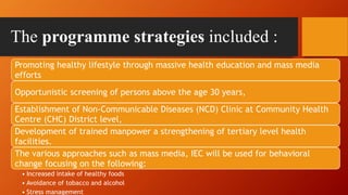 The programme strategies included :
Promoting healthy lifestyle through massive health education and mass media
efforts
Opportunistic screening of persons above the age 30 years,
Establishment of Non-Communicable Diseases (NCD) Clinic at Community Health
Centre (CHC) District level,
Development of trained manpower a strengthening of tertiary level health
facilities.
The various approaches such as mass media, IEC will be used for behavioral
change focusing on the following:
• Increased intake of healthy foods
• Avoidance of tobacco and alcohol
• Stress management
 