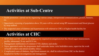 Activities at Sub-Centre
• Health promotion carried out by organizing various camps, interpersonal communications, posters, banners,
etc.
• Opportunity screening of population above 30 years will be carried using BP measurement and blood glucose
by strip method.
• The suspected cases of diabetes and hypertension will referred to CHCs of higher health facility for
further diagnosis and management.
• NCD clinic at CHC shall do the diagnosis by required investigations/test like blood sugar measurement,
profile, ultrasound, X-ray and ECG etc.
• Management stabilization of common CVD, diabetes and stroke
• Nurse appointed under the programme shall undertake home visits bedridden cases, supervise the work
of health workers and attend monthly clinics .
• Complicated cases of diabetes, high blood measure etc. shall be referred from CHC to the district
hospital for further investigations and management.
Activities at CHC
 