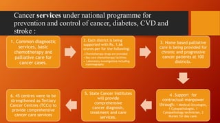 Cancer services under national programme for
prevention and control of cancer, diabetes, CVD and
stroke :
1. Common diagnostic
services, basic
chemotherapy and
palliative care for
cancer cases.
2. Each district is being
supported with Rs. 1.66
crores per for the following:
• Chemotherapy drugs are provided
• Day care chemotherapy facilities
• Laboratory investigations including
mammography
3. Home based palliative
care is being provided for
chronic and progressive
cancer patients at 100
districts.
4 .Support for
contractual manpower
through: 1 Medical Oncologist,
1 Cytopathologist, 1
Cytopathology technician, 2
Nurses for day care.
5. State Cancer Institutes
will provide
comprehensive
cancer diagnosis,
treatment and care
services.
6. 45 centres were to be
strengthened as Tertiary
Cancer Centres (TCCs) to
provide comprehensive
cancer care services
 
