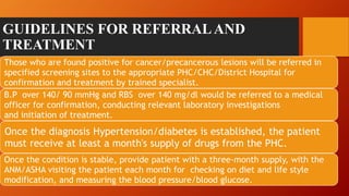 GUIDELINES FOR REFERRALAND
TREATMENT
Those who are found positive for cancer/precancerous lesions will be referred in
specified screening sites to the appropriate PHC/CHC/District Hospital for
confirmation and treatment by trained specialist.
B.P over 140/ 90 mmHg and RBS over 140 mg/dl would be referred to a medical
officer for confirmation, conducting relevant laboratory investigations
and initiation of treatment.
Once the diagnosis Hypertension/diabetes is established, the patient
must receive at least a month's supply of drugs from the PHC.
Once the condition is stable, provide patient with a three-month supply, with the
ANM/ASHA visiting the patient each month for checking on diet and life style
modification, and measuring the blood pressure/blood glucose.
 