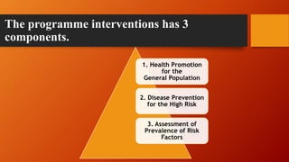 The programme interventions has 3
components.
1. Health Promotion
for the
General Population
2. Disease Prevention
for the High Risk
3. Assessment of
Prevalence of Risk
Factors
 