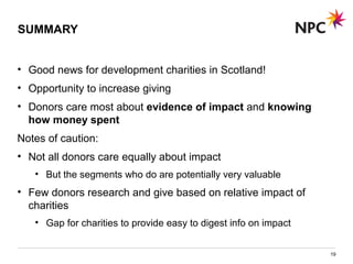 SUMMARY
• Good news for development charities in Scotland!
• Opportunity to increase giving
• Donors care most about evidence of impact and knowing
how money spent
Notes of caution:
• Not all donors care equally about impact
• But the segments who do are potentially very valuable
• Few donors research and give based on relative impact of
charities
• Gap for charities to provide easy to digest info on impact
19
 