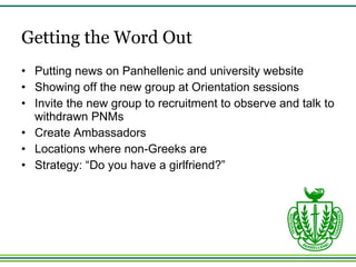 Getting the Word Out Putting news on Panhellenic and university website Showing off the new group at Orientation sessions Invite the new group to recruitment to observe and talk to withdrawn PNMs Create Ambassadors Locations where non-Greeks are Strategy: “Do you have a girlfriend?” 