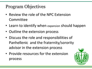 Review the role of the NPC Extension Committee Learn to identify when  expansion  should happen Outline the extension process Discuss the role and responsibilities of Panhellenic  and the fraternity/sorority advisor in the extension process Provide resources for the extension  process Program Objectives 