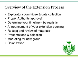Overview of the Extension Process Exploratory committee & data collection Proper Authority approval Determine your timeline – be realistic! Announcement of your extension opening Receipt and review of materials Presentations & selection Marketing for new group Colonization 