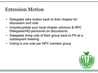 Extension Motion Delegates take motion back to their chapter for discussion and vote Include/update your local chapter advisors & NPC Delegates/HQ personnel on discussions Delegates bring vote of their group back to PH at a subsequent meeting  Voting is  one  vote per NPC member group 
