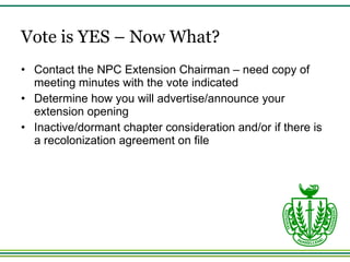 Vote is YES – Now What? Contact the NPC Extension Chairman – need copy of meeting minutes with the vote indicated Determine how you will advertise/announce your extension opening Inactive/dormant chapter consideration and/or if there is a recolonization agreement on file 