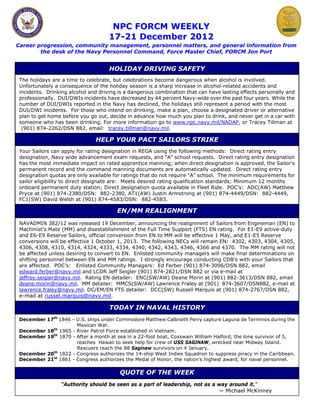 NPC FORCM WEEKLY
                                     17-21 December 2012
Career progression, community management, personnel matters, and general information from
        the desk of the Navy Personnel Command, Force Master Chief, FORCM Jon Port


                                     HOLIDAY DRIVING SAFETY
 The holidays are a time to celebrate, but celebrations become dangerous when alcohol is involved.
 Unfortunately a consequence of the holiday season is a sharp increase in alcohol-related accidents and
 incidents. Drinking alcohol and driving is a dangerous combination that can have lasting effects personally and
 professionally. DUI/DWIs incidents have decreased by 44 percent Navy-wide over the past four years. While the
 number of DUI/DWIs reported in the Navy has declined, the holidays still represent a period with the most
 DUI/DWI incidents. For those who intend on drinking, make a plan, choose a designated driver or alternative
 plan to get home before you go out, decide in advance how much you plan to drink, and never get in a car with
 someone who has been drinking. For more information go to www.npc.navy.mil/NADAP, or Tracey Tillman at
  (901) 874-2262/DSN 882, email: tracey.tillman@navy.mil.

                               HELP YOUR PACT SAILORS STRIKE
 Your Sailors can apply for rating designation in REGA using the following methods: Direct rating entry
 designation, Navy wide advancement exam requests, and "A" school requests. Direct rating entry designation
 has the most immediate impact on rated apprentice manning; when direct designation is approved, the Sailor's
 permanent record and the command manning documents are automatically updated. Direct rating entry
 designation quotas are only available for ratings that do not require "A" school. The minimum requirements for
 sailor eligibility to direct designate are: Meets desired rating qualification standards; Minimum 12 months
 onboard permanent duty station; Direct designation quota available in Fleet Ride. POC’s: ADC(AW) Matthew
 Pryce at (901) 874-2380/DSN: 882-2380, AT1(AW) Justin Armstrong at (901) 874-4449/DSN: 882-4449,
 FC1(SW) David Welsh at (901) 874-4583/DSN: 882-4583.

                                        EN/MM REALIGNMENT
 NAVADMIN 382/12 was released 19 December, announcing the realignment of Sailors from Engineman (EN) to
 Machinist's Mate (MM) and disestablishment of the Full Time Support (FTS) EN rating. For E1-E9 active-duty
 and E6-E9 Reserve Sailors, official conversion from EN to MM will be effective 1 May, and E1-E5 Reserve
 conversions will be effective 1 October 1, 2013. The following NECs will remain EN: 4302, 4303, 4304, 4305,
 4306, 4308, 4310, 4314, 4324, 4333, 4334, 4340, 4342, 4343, 4346, 4366 and 4370. The MM rating will not
 be affected unless desiring to convert to EN. Enlisted community managers will make final determinations on
 shifting personnel between EN and MM ratings. I strongly encourage conducting CDB’s with your Sailors that
 are affected. POC’s: Enlisted Community Managers: Ed Ferber (901) 874-3096/DSN 882, email
 edward.ferber@navy.mil and LCDR Jeff Seigler (901) 874-2821/DSN 882 or via e-mail at
 jeffrey.seigler@navy.mil. Rating EN detailer: ENC(SW/AW) Deane Morin at (901) 882-3613/DSN 882, email
 deane.morin@navy.mil. MM detailer: MMCS(SW/AW) Lawrence Fraley at (901) 874-3607/DSN882, e-mail at
 lawrence.fraley@navy.mil. DC/EM/EN FTS detailer: DCC(SW) Russell Marquis at (901) 874-2767/DSN 882,
 e-mail at russel.marquis@navy.mil.

                                     TODAY IN NAVAL HISTORY
December 17th 1846 – U.S. ships under Commodore Matthew Calbraith Perry capture Laguna de Terminos during the
                     Mexican War.
December 18th 1965 - River Patrol Force established in Vietnam.
December 19th 1870 - After a month at sea in a 22-foot boat, Coxswain William Halford, the lone survivor of 5,
                     reaches Hawaii to seek help for crew of USS SAGINAW, wrecked near Midway Island.
                     Rescuers reach the 88 Saginaw survivors on 4 January.
December 20th 1822 - Congress authorizes the 14-ship West Indies Squadron to suppress piracy in the Caribbean.
December 21st 1861 - Congress authorizes the Medal of Honor, the nation's highest award, for naval personnel.

                                         QUOTE OF THE WEEK
                 “Authority should be seen as a part of leadership, not as a way around it.”
                                                                              ~ Michael McKinney
 