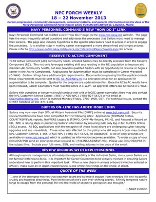 NPC FORCM WEEKLY
18 – 22 November 2013

Career progression, community management, personnel matters, and general information from the desk of the
Navy Personnel Command Force Master Chief, FORCM(SW/AW/EXW) Leland E. Moore

NAVY PERSONNEL COMMAND’S NEW “HOW DO I” LINK
Navy Personnel Command has started a new “How Do I” page on the www.npc.navy.mil website. The page
lists the most frequently asked questions and addresses the processes that Sailors most need to manage
their careers. The page also includes hyperlinks to the specific sites Sailors need to access in order to engage
the processes. It is another step in making career management a more streamlined and simple process.
Please refer to http://www.public.navy.mil/bupers-npc/reference/Pages/howdoi.aspx for access.

RESERVE TO ACTIVE COMPONENT
To fill Active Component (AC) community needs, enlisted Sailors may be directly accessed from the Reserve
Component (RC). This not only leverages existing skill sets residing in the RC population to improve and
maintain AC community health, but also provides qualified Sailors with an opportunity to resume or begin a
career in the Active Component. Applications for augmentation must be completed in Career Waypoint
(C-WAY). Certain ratings have additional job requirements. Documentation proving that the applicant meets
those requirements must be sent to RC_to_AC@Navy.mi via encrypted email for an application for
augmentation to be complete. Quotas for the program are updated monthly. Once the RC to AC results have
been released, Career Counselors must read the notes in C-WAY. All approval letters can be found in C-WAY.
Sailors with questions or concerns should contact their unit or NOSC career counselor; they may also contact
the NPC Customer Service Center, (866)-U-ASK-NPC (1-866-827-5672) or via email at
CSCmailbox@navy.mil, which is manned Monday-Friday, 0700-1900, CST. For technical issues, contact the
C-WAY helpdesk at 901-874-2102.

BUPERS ON-LINE HAS ADDED MORE LINKS
Sailors may now view their Official Military Personnel File (OMPF) online at www.bol.navy.mil. Security
review/modifications have been completed for the following sites: Application (FORMAN) Status,
CCA/FITREP/EVAL reports, NAVPERS Legacy & ITEMPO, OMPF-My Record, PRIMS, and Request a Record on
CD. NPC is taking steps in protecting Sailors' information by requiring CAC only log-in for BUPERS Online
(BOL) access. All BOL applications with the exception of those listed above are undergoing cyber security
upgrades and are unavailable. Those adversely affected by this policy who still require access may contact
NPC Customer Service, 1-866-U-ASK-NPC (1-866-827-5672), for assistance. A list of work-arounds are
available on www.npc.navy.mil which is updated as information becomes available. To order a copy of your
ODC/OSR/PSR send an encrypted email request to: (P312NARA@NAVY.MIL). Please use ODC/OSR/PSR in
the subject line. Include your full name, SSN, and mailing address in the body of the email.

REVIEW RECORDS WITH NEW PERSONNEL
Although records management is ultimately the responsibility of the individual Sailor, many junior Sailors are
not familiar with how to do so. It is important for Career Counselors to be actively involved in ensuring Sailors
understand how to perform this important task. When a new check-in arrives onboard (whether enlisted or
officer), make sure an in-depth record review is one of the first things on the check-in sheet.

QUOTE OF THE WEEK
"...one of the strongest motives that lead men to art and science is escape from everyday life with its painful
crudity and hopeless dreariness, from the fetters of one's own ever-shifting desires. A finely tempered nature
longs to escape from the personal life into the world of objective perception and thought."
~ Albert Einstein

 