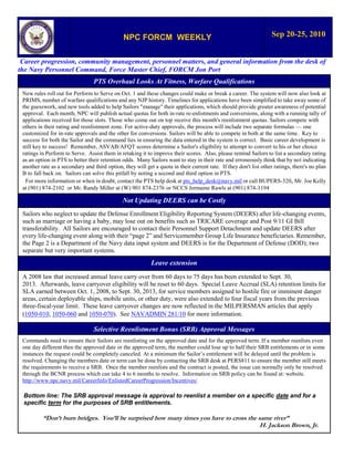 NPC FORCM WEEKLY                                                    Sep 20-25, 2010


 Career progression, community management, personnel matters, and general information from the desk of
the Navy Personnel Command, Force Master Chief, FORCM Jon Port
                                 PTS Overhaul Looks At Fitness, Warfare Qualifications
 New rules roll out for Perform to Serve on Oct. 1 and these changes could make or break a career. The system will now also look at
 PRIMS, number of warfare qualifications and any NJP history. Timelines for applications have been simplified to take away some of
 the guesswork, and new tools added to help Sailors "manage" their applications, which should provide greater awareness of potential
 approval. Each month, NPC will publish actual quotas for both in-rate re-enlistments and conversions, along with a running tally of
 applications received for those slots. Those who come out on top receive this month's reenlistment quotas. Sailors compete with
 others in their rating and reenlistment zone. For active-duty approvals, the process will include two separate formulas — one
 customized for in-rate approvals and the other for conversions. Sailors will be able to compete in both at the same time. Key to
 success for both the Sailor and the command lies in ensuring the data entered in the system is correct. Basic career development is
 still key to success! Remember, ASVAB/AFQT scores determine a Sailor's eligibility to attempt to convert to his or her choice
 ratings in Perform to Serve. Assist them in retaking it to improve their scores. Also, please remind Sailors to list a secondary rating
 as an option in PTS to better their retention odds. Many Sailors want to stay in their rate and erroneously think that by not indicating
 another rate as a secondary and third option, they will get a quota in their current rate. If they don't list other ratings, there's no plan
 B to fall back on. Sailors can solve this pitfall by noting a second and third option in PTS.
  For more information or when in doubt, contact the PTS help desk at pts_help_desk@navy.mil or call BUPERS-320, Mr. Joe Kelly
 at (901) 874-2102 or Mr. Randy Miller at (W) 901 874-2376 or NCCS Jermaine Rawls at (901) 874-3194

                                               Not Updating DEERS can be Costly
 Sailors who neglect to update the Defense Enrollment Eligibility Reporting System (DEERS) after life-changing events,
 such as marriage or having a baby, may lose out on benefits such as TRICARE coverage and Post 9/11 GI Bill
 transferability. All Sailors are encouraged to contact their Personnel Support Detachment and update DEERS after
 every life-changing event along with their “page 2” and Servicemember Group Life Insurance beneficiaries. Remember,
 the Page 2 is a Department of the Navy data input system and DEERS is for the Department of Defense (DOD); two
 separate but very important systems.
                                                            Leave extension
 A 2008 law that increased annual leave carry over from 60 days to 75 days has been extended to Sept. 30,
 2013. Afterwards, leave carryover eligibility will be reset to 60 days. Special Leave Accrual (SLA) retention limits for
 SLA earned between Oct. 1, 2008, to Sept. 30, 2013, for service members assigned to hostile fire or imminent danger
 areas, certain deployable ships, mobile units, or other duty, were also extended to four fiscal years from the previous
 three-fiscal-year limit. These leave carryover changes are now reflected in the MILPERSMAN articles that apply
 (1050-010, 1050-060 and 1050-070). See NAVADMIN 281/10 for more information.

                                 Selective Reenlistment Bonus (SRB) Approval Messages
 Commands need to ensure their Sailors are reenlisting on the approved date and for the approved term. If a member reenlists even
 one day different then the approved date or the approved term, the member could lose up to half their SRB entitlements or in some
 instances the request could be completely canceled. At a minimum the Sailor’s entitlement will be delayed until the problem is
 resolved. Changing the members date or term can be done by contacting the SRB desk at PERS811 to ensure the member still meets
 the requirements to receive a SRB. Once the member reenlists and the contract is posted, the issue can normally only be resolved
 through the BCNR process which can take 4 to 6 months to resolve. Information on SRB policy can be found at: website.
 http://www.npc.navy.mil/CareerInfo/EnlistedCareerProgression/Incentives/

 Bottom line: The SRB approval message is approval to reenlist a member on a specific date and for a
 specific term for the purposes of SRB entitlements.

          “Don’t burn bridges. You’ll be surprised how many times you have to cross the same river”
                                                                                         H. Jackson Brown, Jr.
 
