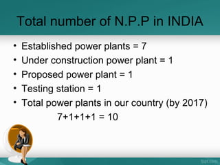 Total number of N.P.P in INDIA
• Established power plants = 7
• Under construction power plant = 1
• Proposed power plant = 1
• Testing station = 1
• Total power plants in our country (by 2017)
7+1+1+1 = 10
 