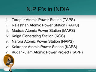 N.P.P’s in INDIA
i. Tarapur Atomic Power Station (TAPS)
ii. Rajasthan Atomic Power Station (RAPS)
iii. Madras Atomic Power Station (MAPS)
iv. Kaiga Generating Station (KGS)
v. Narora Atomic Power Station (NAPS)
vi. Kakrapar Atomic Power Station (KAPS)
vii. Kudankulam Atomic Power Project (KAPP)
 
