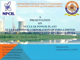 DEPARTMENT OF ELECTRICAL ENGINEERING
RAJASTHAN TECHNICAL UNIVERSITY, KOTA
A
PRESENTATION
ON
NUCLEAR POWER PLANT
NUCLEAR POWER CORPORATION OF INDIA LIMITED
RAJASTHAN ATOMIC POWER STATION, RAWATBHATA
Submitted To:
Dr. Mahendra Lalwani
(Associate Professor)
Mrs. Seema Meena
(Assistant Professor)
Submitted By:
Lekhraj Meena (12/042)
 