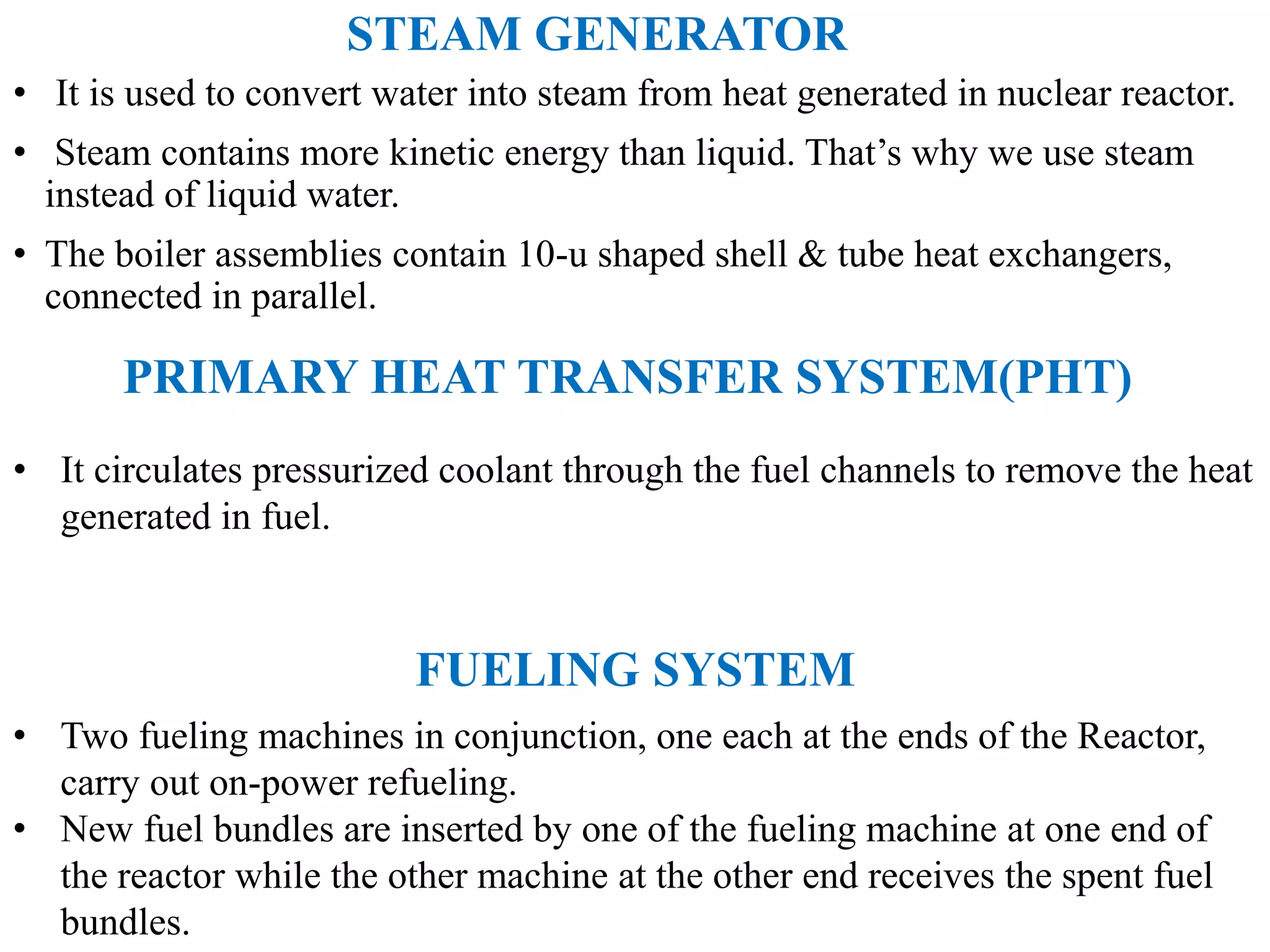 STEAM GENERATOR
• It is used to convert water into steam from heat generated in nuclear reactor.
• Steam contains more kinetic energy than liquid. That’s why we use steam
instead of liquid water.
• The boiler assemblies contain 10-u shaped shell & tube heat exchangers,
connected in parallel.
PRIMARY HEAT TRANSFER SYSTEM(PHT)
• It circulates pressurized coolant through the fuel channels to remove the heat
generated in fuel.
FUELING SYSTEM
• Two fueling machines in conjunction, one each at the ends of the Reactor,
carry out on-power refueling.
• New fuel bundles are inserted by one of the fueling machine at one end of
the reactor while the other machine at the other end receives the spent fuel
bundles.
 