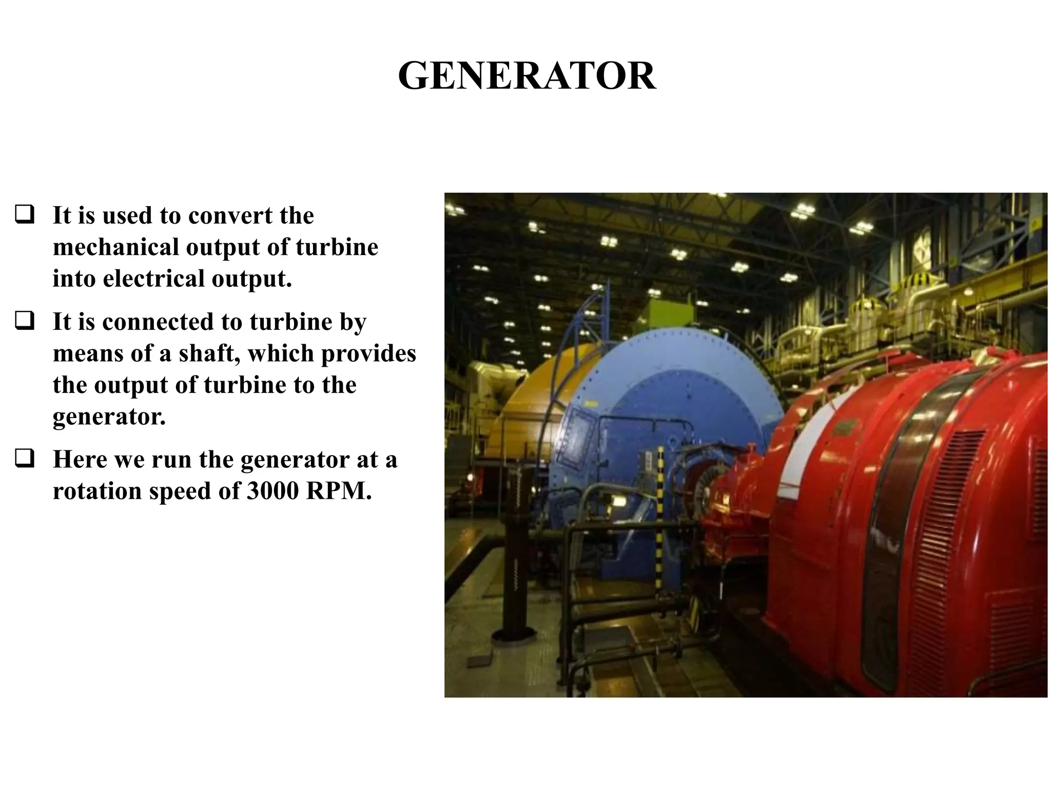 GENERATOR
 It is used to convert the
mechanical output of turbine
into electrical output.
 It is connected to turbine by
means of a shaft, which provides
the output of turbine to the
generator.
 Here we run the generator at a
rotation speed of 3000 RPM.
 