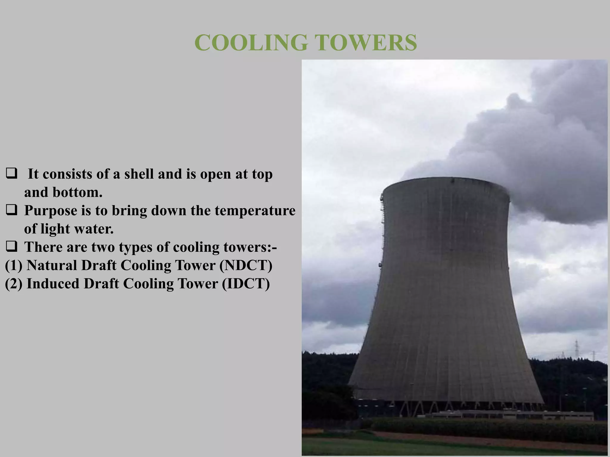 COOLING TOWERS
 It consists of a shell and is open at top
and bottom.
 Purpose is to bring down the temperature
of light water.
 There are two types of cooling towers:-
(1) Natural Draft Cooling Tower (NDCT)
(2) Induced Draft Cooling Tower (IDCT)
 