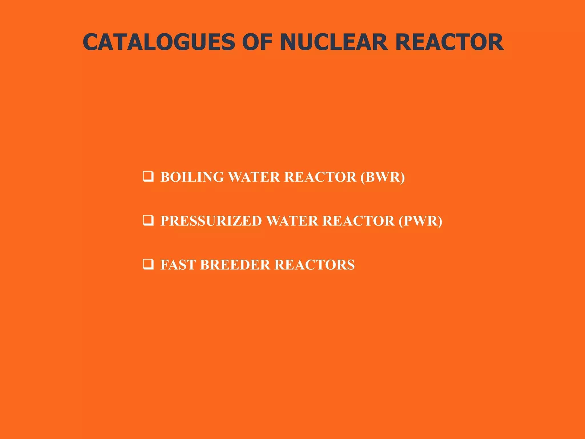 CATALOGUES OF NUCLEAR REACTOR
 BOILING WATER REACTOR (BWR)
 PRESSURIZED WATER REACTOR (PWR)
 FAST BREEDER REACTORS
 