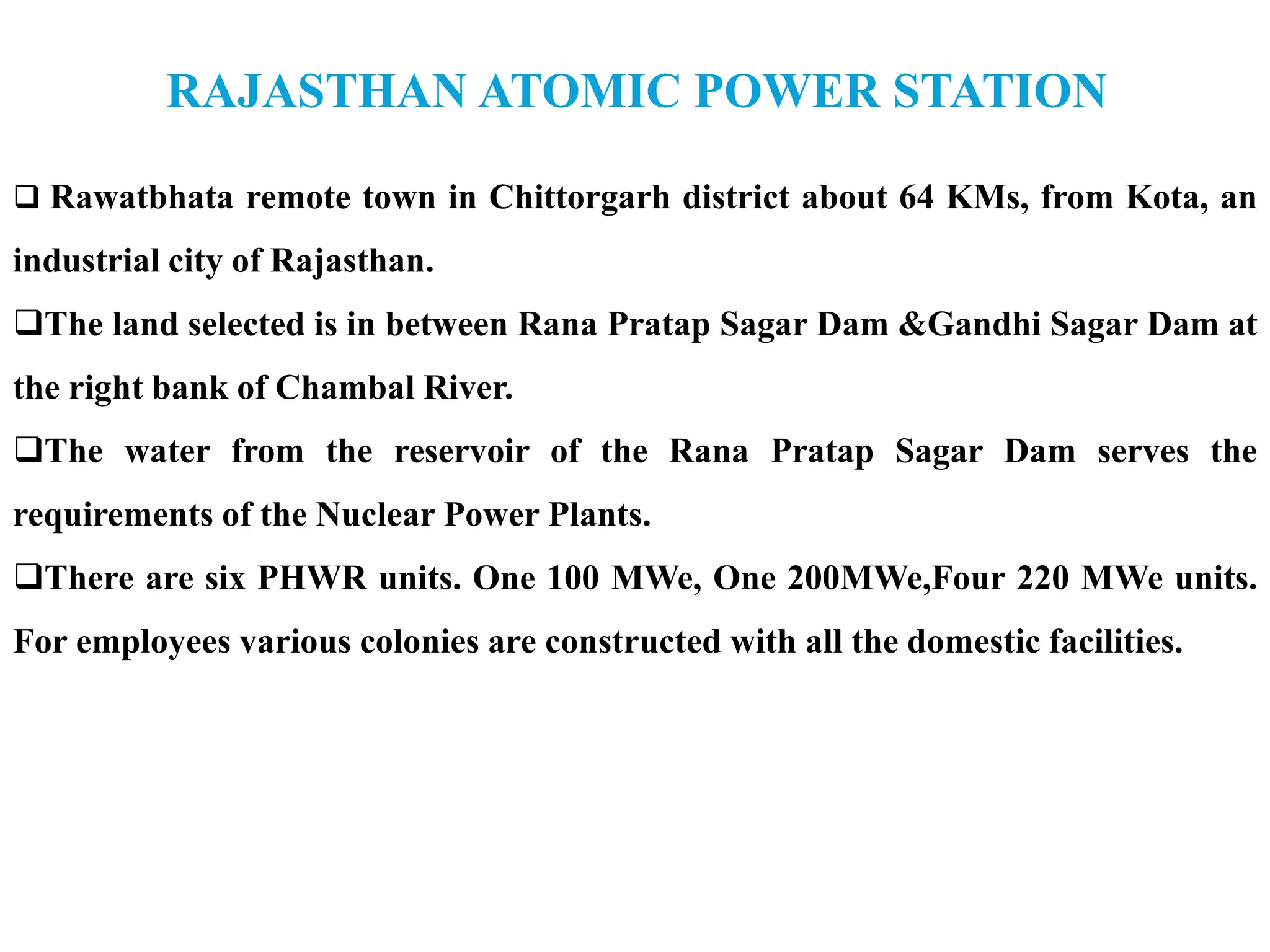 RAJASTHAN ATOMIC POWER STATION
 Rawatbhata remote town in Chittorgarh district about 64 KMs, from Kota, an
industrial city of Rajasthan.
The land selected is in between Rana Pratap Sagar Dam &Gandhi Sagar Dam at
the right bank of Chambal River.
The water from the reservoir of the Rana Pratap Sagar Dam serves the
requirements of the Nuclear Power Plants.
There are six PHWR units. One 100 MWe, One 200MWe,Four 220 MWe units.
For employees various colonies are constructed with all the domestic facilities.
 