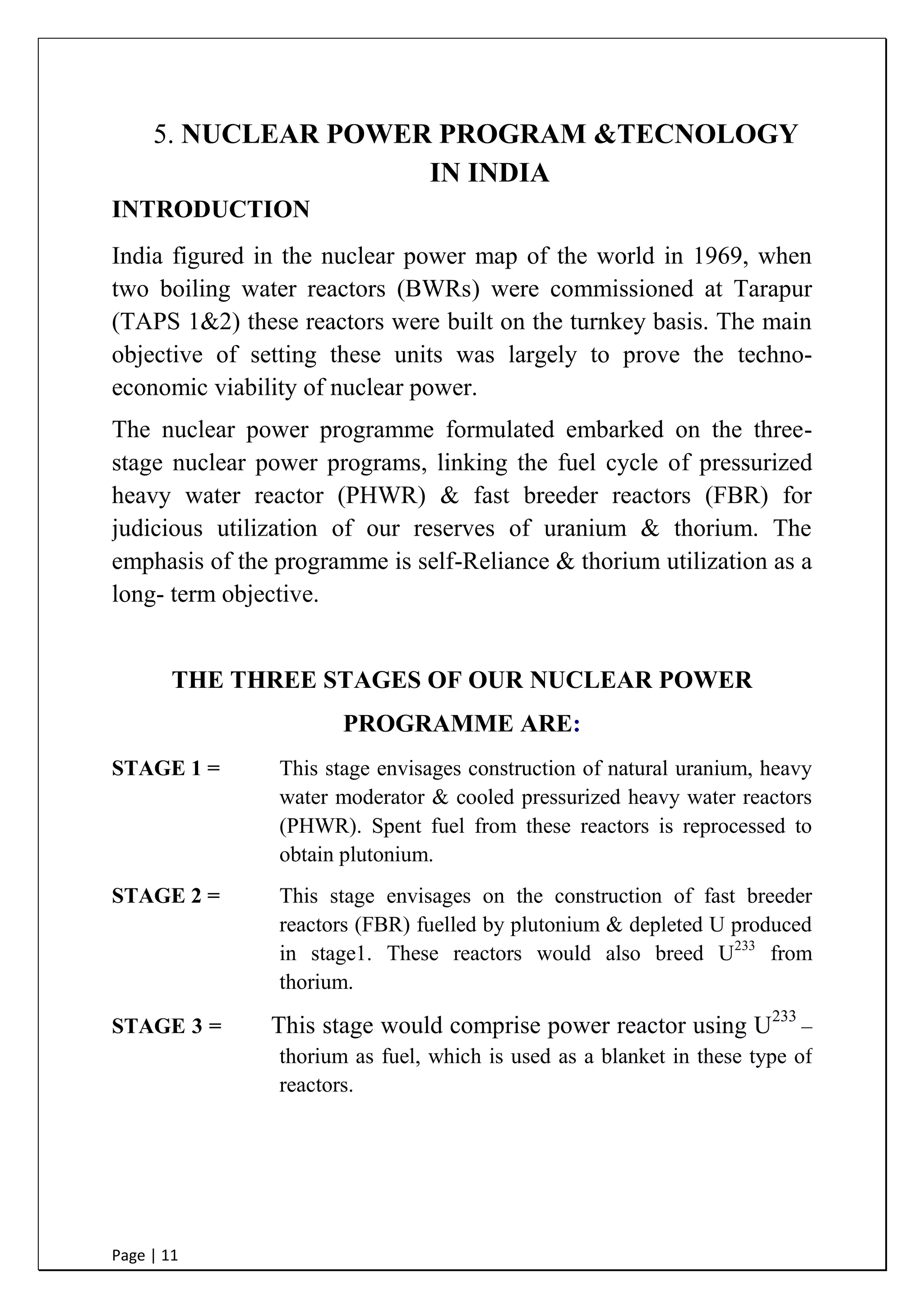 Page | 11
5. NUCLEAR POWER PROGRAM &TECNOLOGY
IN INDIA
INTRODUCTION
India figured in the nuclear power map of the world in 1969, when
two boiling water reactors (BWRs) were commissioned at Tarapur
(TAPS 1&2) these reactors were built on the turnkey basis. The main
objective of setting these units was largely to prove the techno-
economic viability of nuclear power.
The nuclear power programme formulated embarked on the three-
stage nuclear power programs, linking the fuel cycle of pressurized
heavy water reactor (PHWR) & fast breeder reactors (FBR) for
judicious utilization of our reserves of uranium & thorium. The
emphasis of the programme is self-Reliance & thorium utilization as a
long- term objective.
THE THREE STAGES OF OUR NUCLEAR POWER
PROGRAMME ARE:
STAGE 1 = This stage envisages construction of natural uranium, heavy
water moderator & cooled pressurized heavy water reactors
(PHWR). Spent fuel from these reactors is reprocessed to
obtain plutonium.
STAGE 2 = This stage envisages on the construction of fast breeder
reactors (FBR) fuelled by plutonium & depleted U produced
in stage1. These reactors would also breed U233
from
thorium.
STAGE 3 = This stage would comprise power reactor using U233
–
thorium as fuel, which is used as a blanket in these type of
reactors.
 