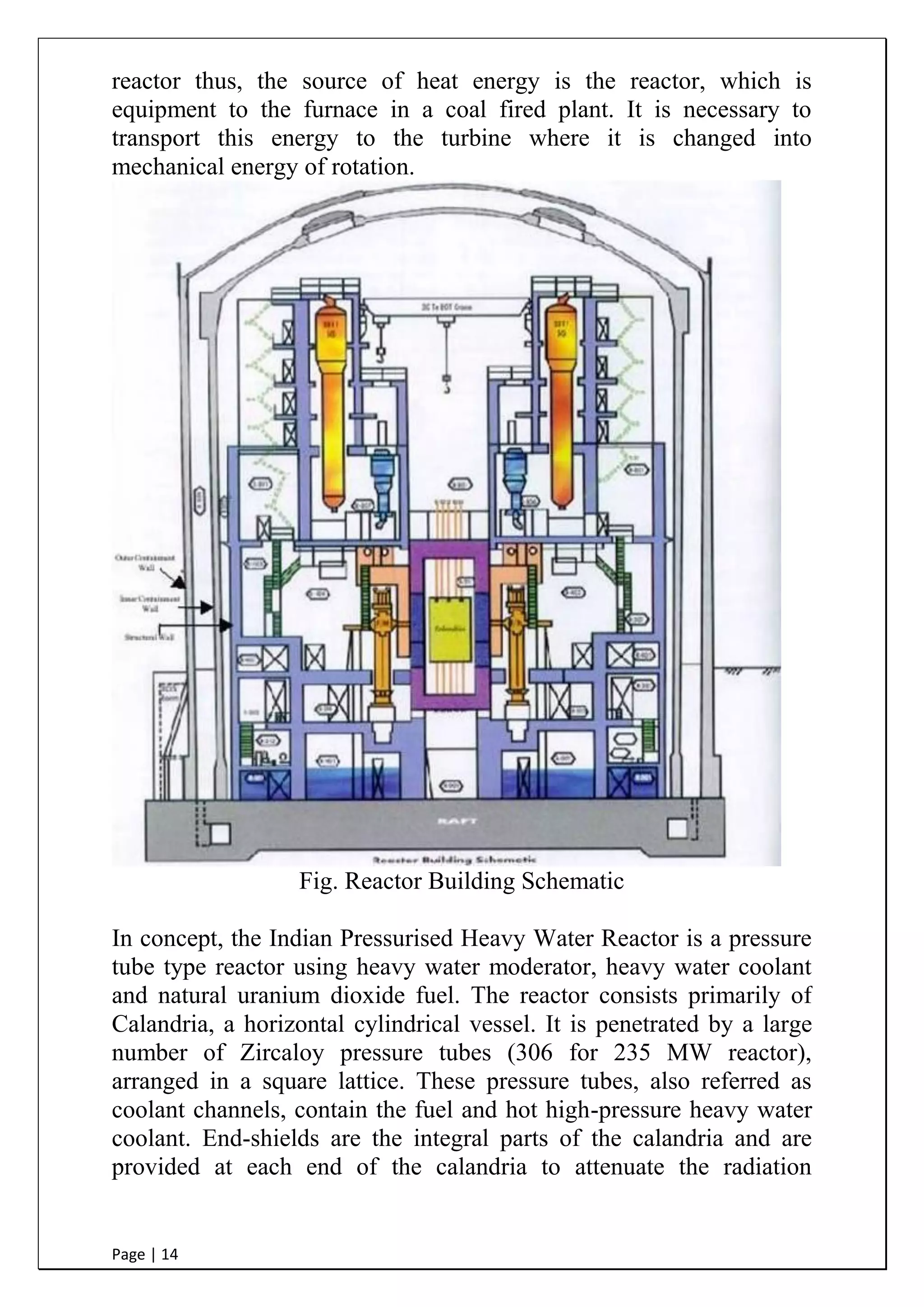 Page | 14
reactor thus, the source of heat energy is the reactor, which is
equipment to the furnace in a coal fired plant. It is necessary to
transport this energy to the turbine where it is changed into
mechanical energy of rotation.
Fig. Reactor Building Schematic
In concept, the Indian Pressurised Heavy Water Reactor is a pressure
tube type reactor using heavy water moderator, heavy water coolant
and natural uranium dioxide fuel. The reactor consists primarily of
Calandria, a horizontal cylindrical vessel. It is penetrated by a large
number of Zircaloy pressure tubes (306 for 235 MW reactor),
arranged in a square lattice. These pressure tubes, also referred as
coolant channels, contain the fuel and hot high-pressure heavy water
coolant. End-shields are the integral parts of the calandria and are
provided at each end of the calandria to attenuate the radiation
 