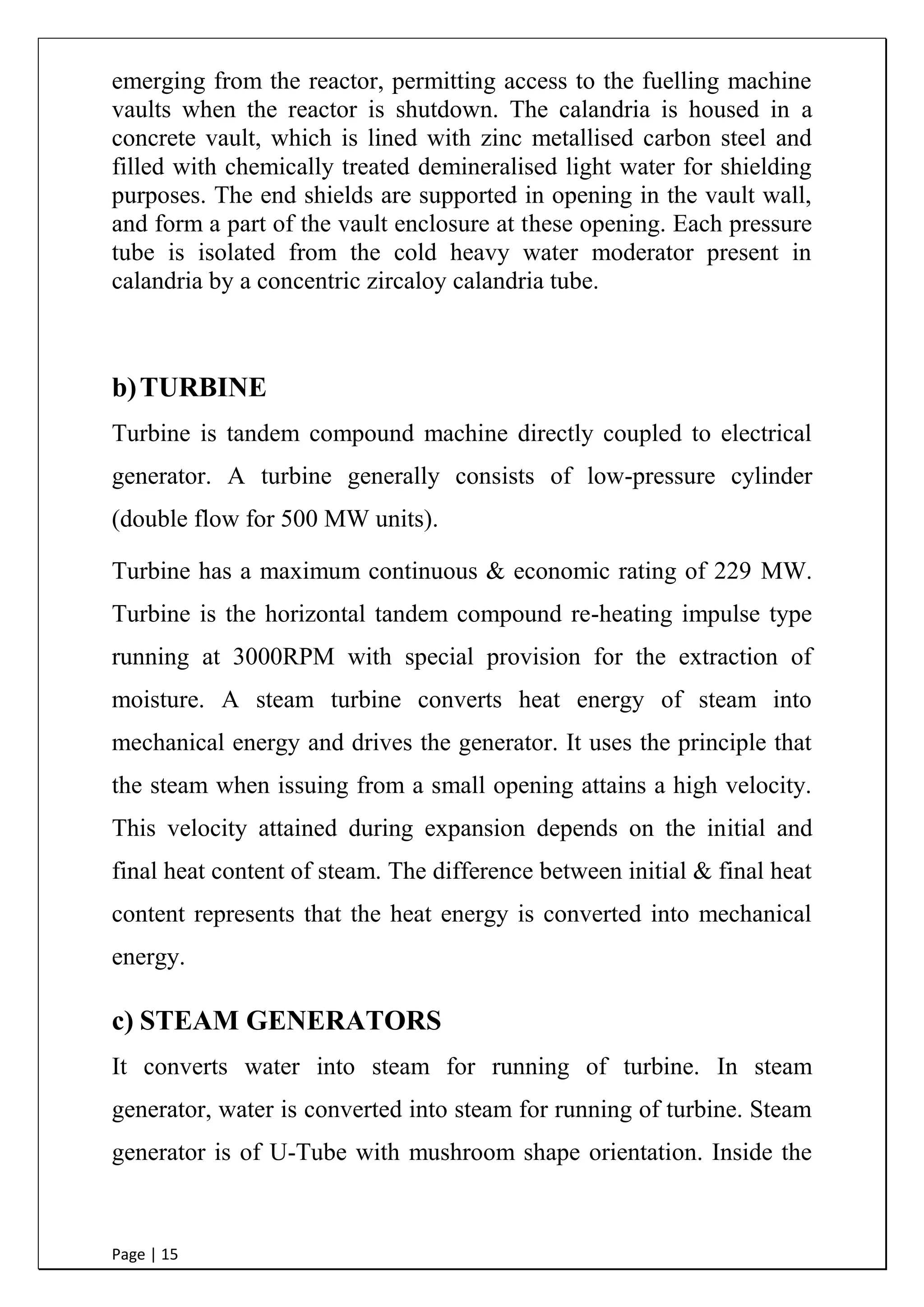 Page | 15
emerging from the reactor, permitting access to the fuelling machine
vaults when the reactor is shutdown. The calandria is housed in a
concrete vault, which is lined with zinc metallised carbon steel and
filled with chemically treated demineralised light water for shielding
purposes. The end shields are supported in opening in the vault wall,
and form a part of the vault enclosure at these opening. Each pressure
tube is isolated from the cold heavy water moderator present in
calandria by a concentric zircaloy calandria tube.
b)TURBINE
Turbine is tandem compound machine directly coupled to electrical
generator. A turbine generally consists of low-pressure cylinder
(double flow for 500 MW units).
Turbine has a maximum continuous & economic rating of 229 MW.
Turbine is the horizontal tandem compound re-heating impulse type
running at 3000RPM with special provision for the extraction of
moisture. A steam turbine converts heat energy of steam into
mechanical energy and drives the generator. It uses the principle that
the steam when issuing from a small opening attains a high velocity.
This velocity attained during expansion depends on the initial and
final heat content of steam. The difference between initial & final heat
content represents that the heat energy is converted into mechanical
energy.
c) STEAM GENERATORS
It converts water into steam for running of turbine. In steam
generator, water is converted into steam for running of turbine. Steam
generator is of U-Tube with mushroom shape orientation. Inside the
 