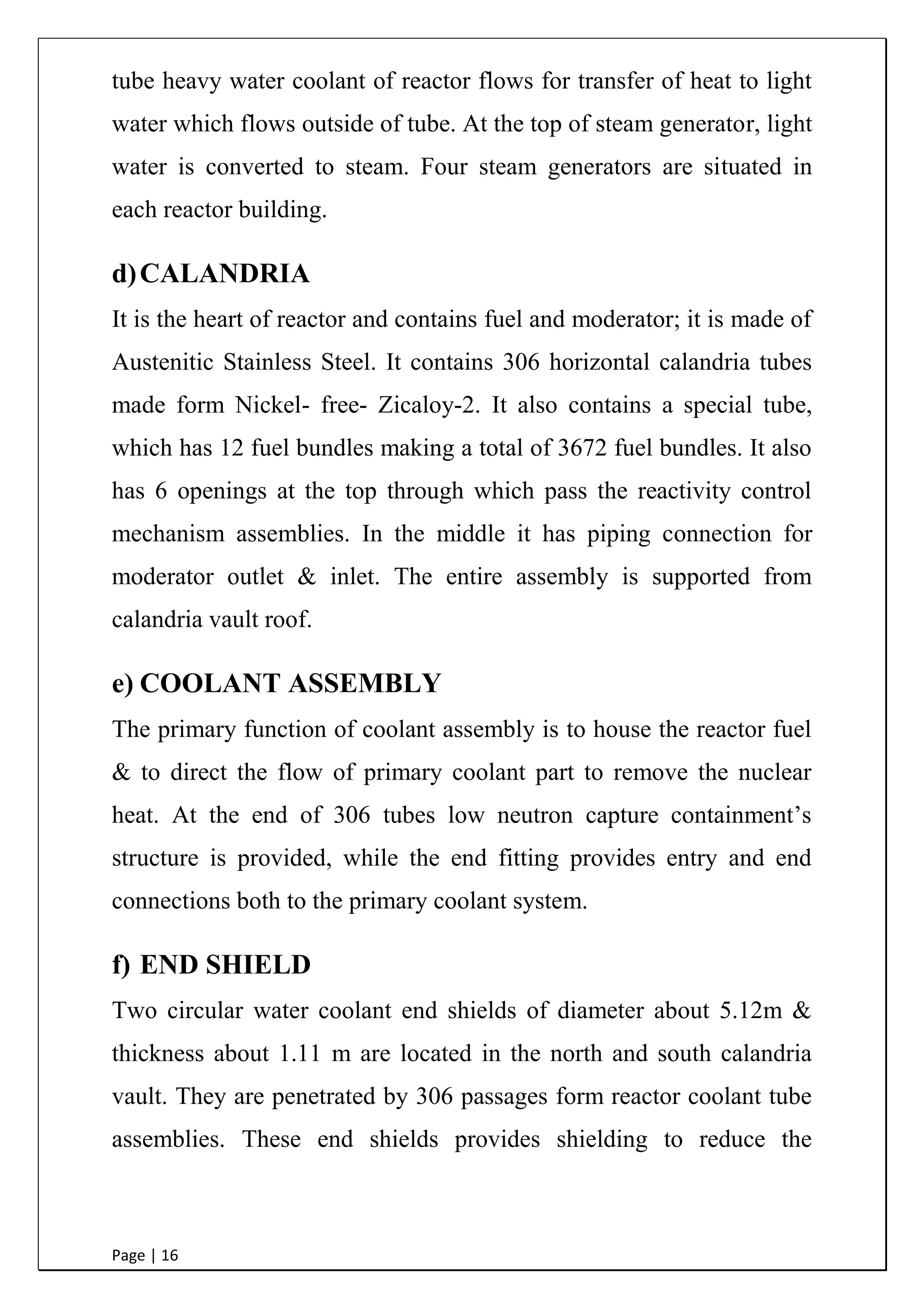 Page | 16
tube heavy water coolant of reactor flows for transfer of heat to light
water which flows outside of tube. At the top of steam generator, light
water is converted to steam. Four steam generators are situated in
each reactor building.
d)CALANDRIA
It is the heart of reactor and contains fuel and moderator; it is made of
Austenitic Stainless Steel. It contains 306 horizontal calandria tubes
made form Nickel- free- Zicaloy-2. It also contains a special tube,
which has 12 fuel bundles making a total of 3672 fuel bundles. It also
has 6 openings at the top through which pass the reactivity control
mechanism assemblies. In the middle it has piping connection for
moderator outlet & inlet. The entire assembly is supported from
calandria vault roof.
e) COOLANT ASSEMBLY
The primary function of coolant assembly is to house the reactor fuel
& to direct the flow of primary coolant part to remove the nuclear
heat. At the end of 306 tubes low neutron capture containment‟s
structure is provided, while the end fitting provides entry and end
connections both to the primary coolant system.
f) END SHIELD
Two circular water coolant end shields of diameter about 5.12m &
thickness about 1.11 m are located in the north and south calandria
vault. They are penetrated by 306 passages form reactor coolant tube
assemblies. These end shields provides shielding to reduce the
 