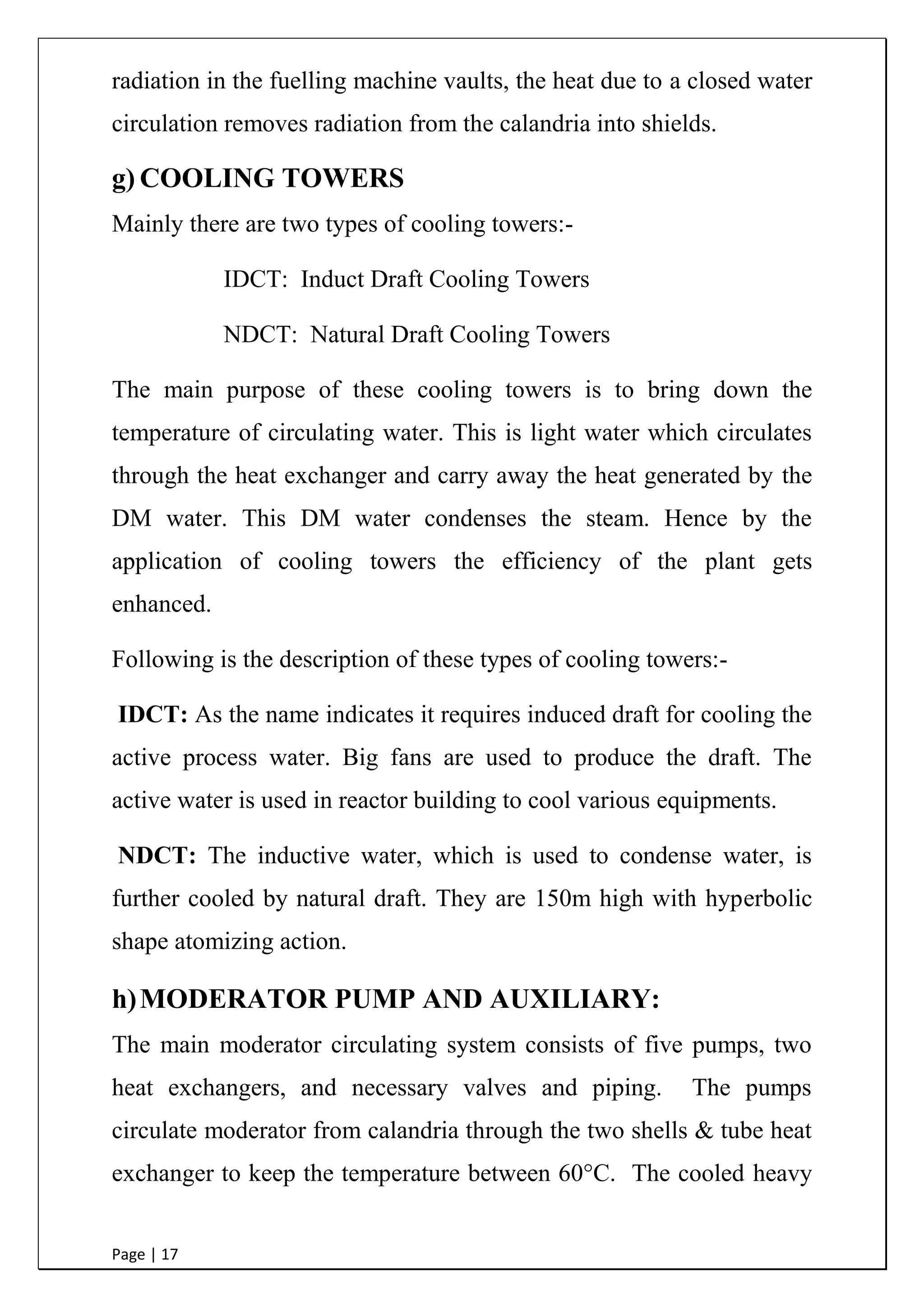 Page | 17
radiation in the fuelling machine vaults, the heat due to a closed water
circulation removes radiation from the calandria into shields.
g) COOLING TOWERS
Mainly there are two types of cooling towers:-
IDCT: Induct Draft Cooling Towers
NDCT: Natural Draft Cooling Towers
The main purpose of these cooling towers is to bring down the
temperature of circulating water. This is light water which circulates
through the heat exchanger and carry away the heat generated by the
DM water. This DM water condenses the steam. Hence by the
application of cooling towers the efficiency of the plant gets
enhanced.
Following is the description of these types of cooling towers:-
IDCT: As the name indicates it requires induced draft for cooling the
active process water. Big fans are used to produce the draft. The
active water is used in reactor building to cool various equipments.
NDCT: The inductive water, which is used to condense water, is
further cooled by natural draft. They are 150m high with hyperbolic
shape atomizing action.
h)MODERATOR PUMP AND AUXILIARY:
The main moderator circulating system consists of five pumps, two
heat exchangers, and necessary valves and piping. The pumps
circulate moderator from calandria through the two shells & tube heat
exchanger to keep the temperature between 60°C. The cooled heavy
 
