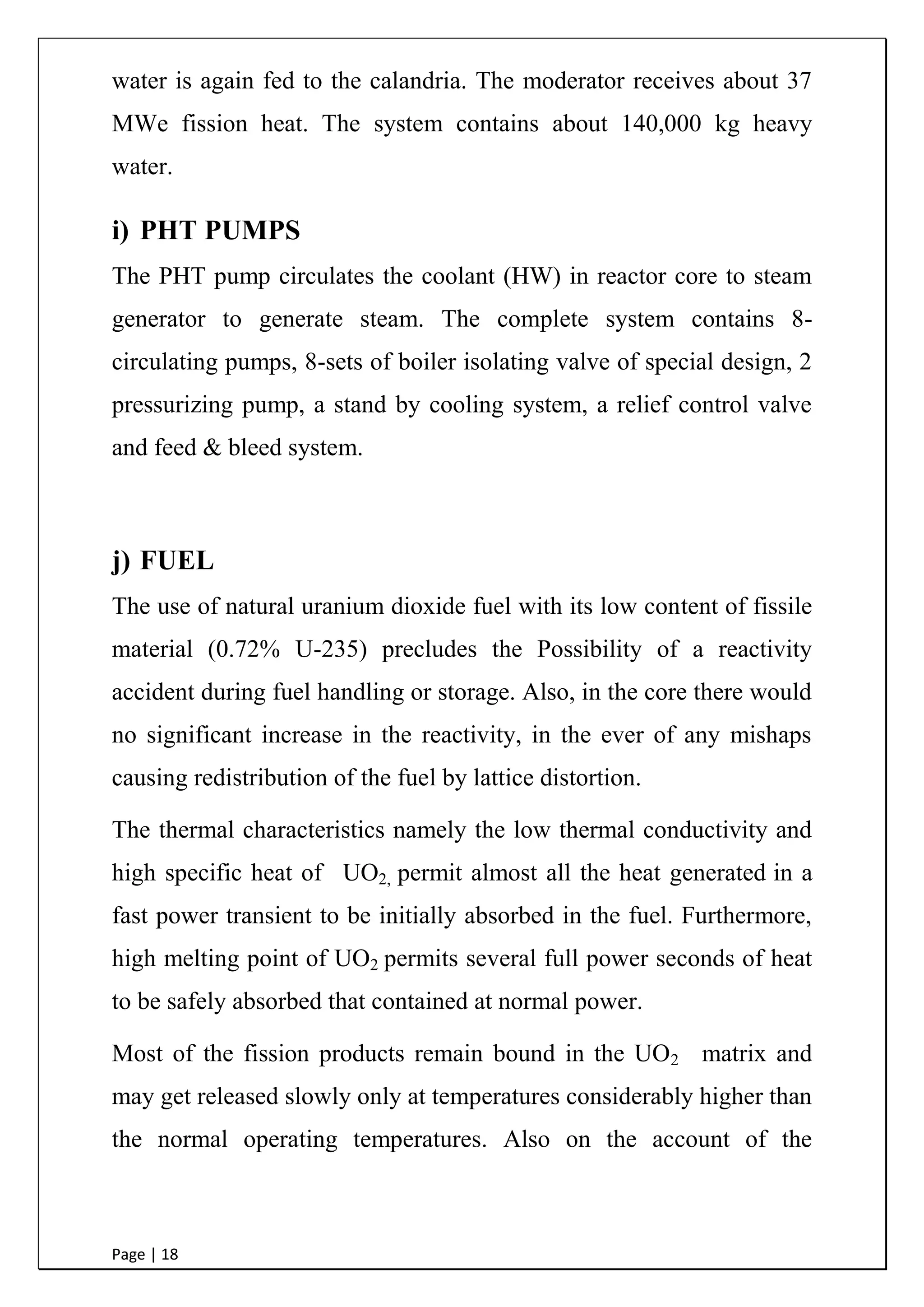 Page | 18
water is again fed to the calandria. The moderator receives about 37
MWe fission heat. The system contains about 140,000 kg heavy
water.
i) PHT PUMPS
The PHT pump circulates the coolant (HW) in reactor core to steam
generator to generate steam. The complete system contains 8-
circulating pumps, 8-sets of boiler isolating valve of special design, 2
pressurizing pump, a stand by cooling system, a relief control valve
and feed & bleed system.
j) FUEL
The use of natural uranium dioxide fuel with its low content of fissile
material (0.72% U-235) precludes the Possibility of a reactivity
accident during fuel handling or storage. Also, in the core there would
no significant increase in the reactivity, in the ever of any mishaps
causing redistribution of the fuel by lattice distortion.
The thermal characteristics namely the low thermal conductivity and
high specific heat of UO2, permit almost all the heat generated in a
fast power transient to be initially absorbed in the fuel. Furthermore,
high melting point of UO2 permits several full power seconds of heat
to be safely absorbed that contained at normal power.
Most of the fission products remain bound in the UO2 matrix and
may get released slowly only at temperatures considerably higher than
the normal operating temperatures. Also on the account of the
 