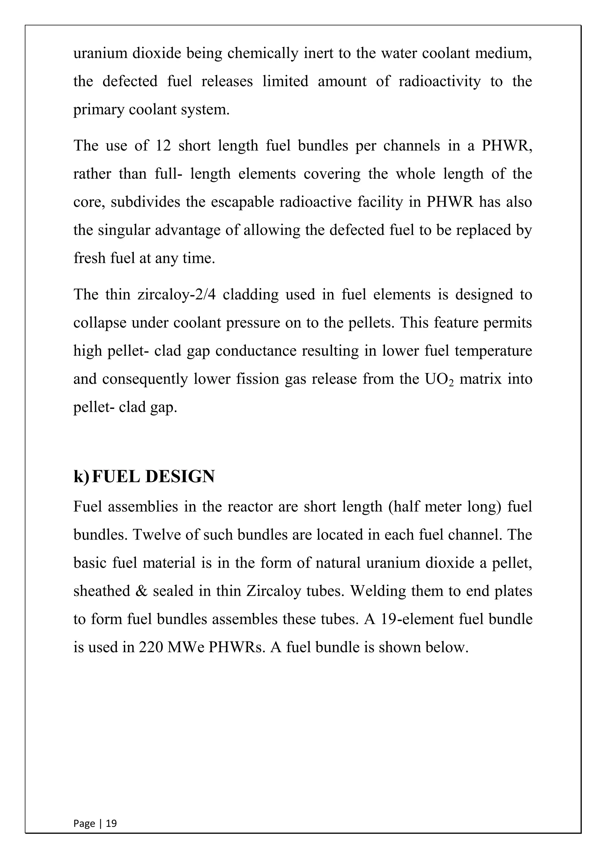 Page | 19
uranium dioxide being chemically inert to the water coolant medium,
the defected fuel releases limited amount of radioactivity to the
primary coolant system.
The use of 12 short length fuel bundles per channels in a PHWR,
rather than full- length elements covering the whole length of the
core, subdivides the escapable radioactive facility in PHWR has also
the singular advantage of allowing the defected fuel to be replaced by
fresh fuel at any time.
The thin zircaloy-2/4 cladding used in fuel elements is designed to
collapse under coolant pressure on to the pellets. This feature permits
high pellet- clad gap conductance resulting in lower fuel temperature
and consequently lower fission gas release from the UO2 matrix into
pellet- clad gap.
k)FUEL DESIGN
Fuel assemblies in the reactor are short length (half meter long) fuel
bundles. Twelve of such bundles are located in each fuel channel. The
basic fuel material is in the form of natural uranium dioxide a pellet,
sheathed & sealed in thin Zircaloy tubes. Welding them to end plates
to form fuel bundles assembles these tubes. A 19-element fuel bundle
is used in 220 MWe PHWRs. A fuel bundle is shown below.
 