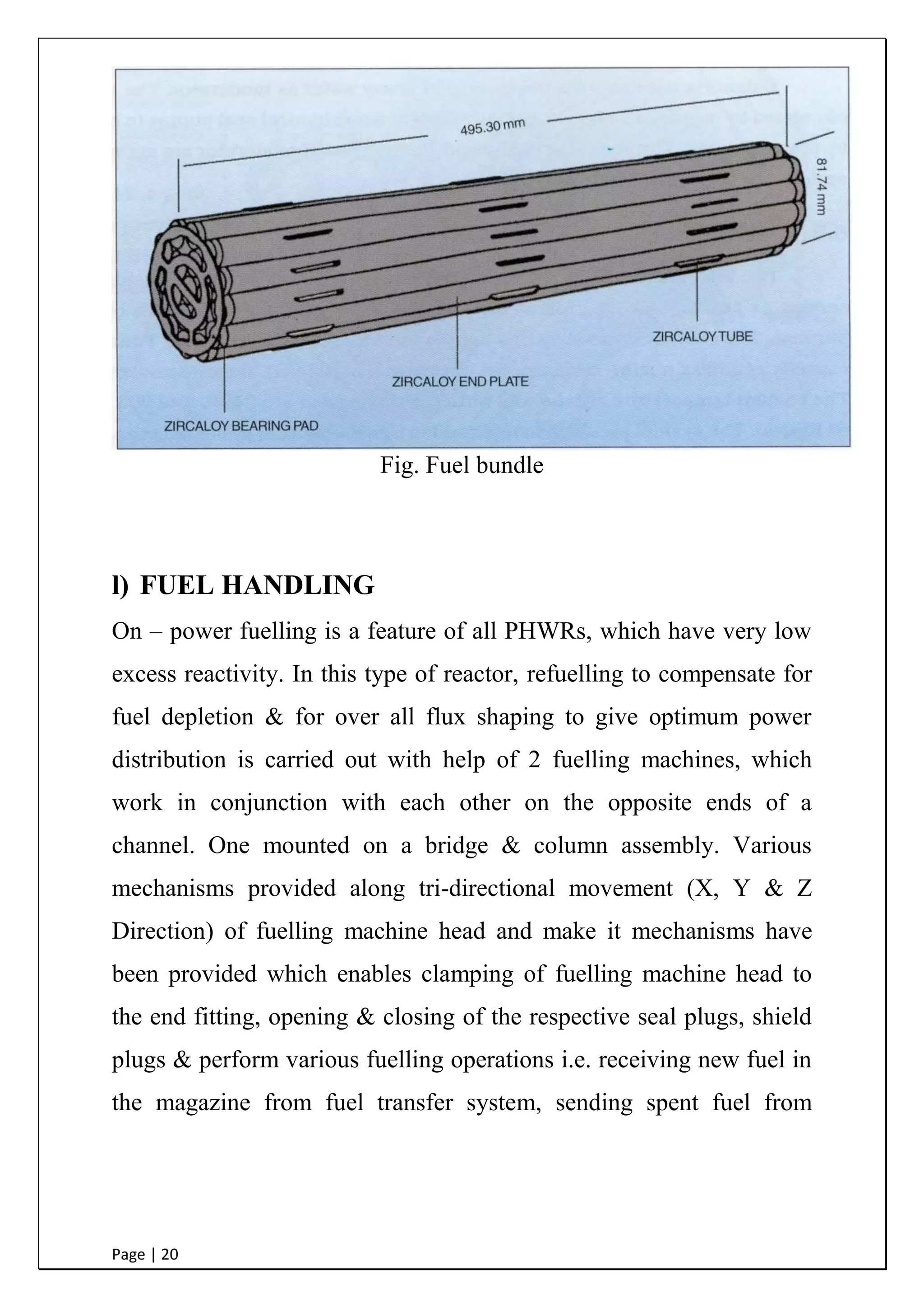 Page | 20
Fig. Fuel bundle
l) FUEL HANDLING
On – power fuelling is a feature of all PHWRs, which have very low
excess reactivity. In this type of reactor, refuelling to compensate for
fuel depletion & for over all flux shaping to give optimum power
distribution is carried out with help of 2 fuelling machines, which
work in conjunction with each other on the opposite ends of a
channel. One mounted on a bridge & column assembly. Various
mechanisms provided along tri-directional movement (X, Y & Z
Direction) of fuelling machine head and make it mechanisms have
been provided which enables clamping of fuelling machine head to
the end fitting, opening & closing of the respective seal plugs, shield
plugs & perform various fuelling operations i.e. receiving new fuel in
the magazine from fuel transfer system, sending spent fuel from
 