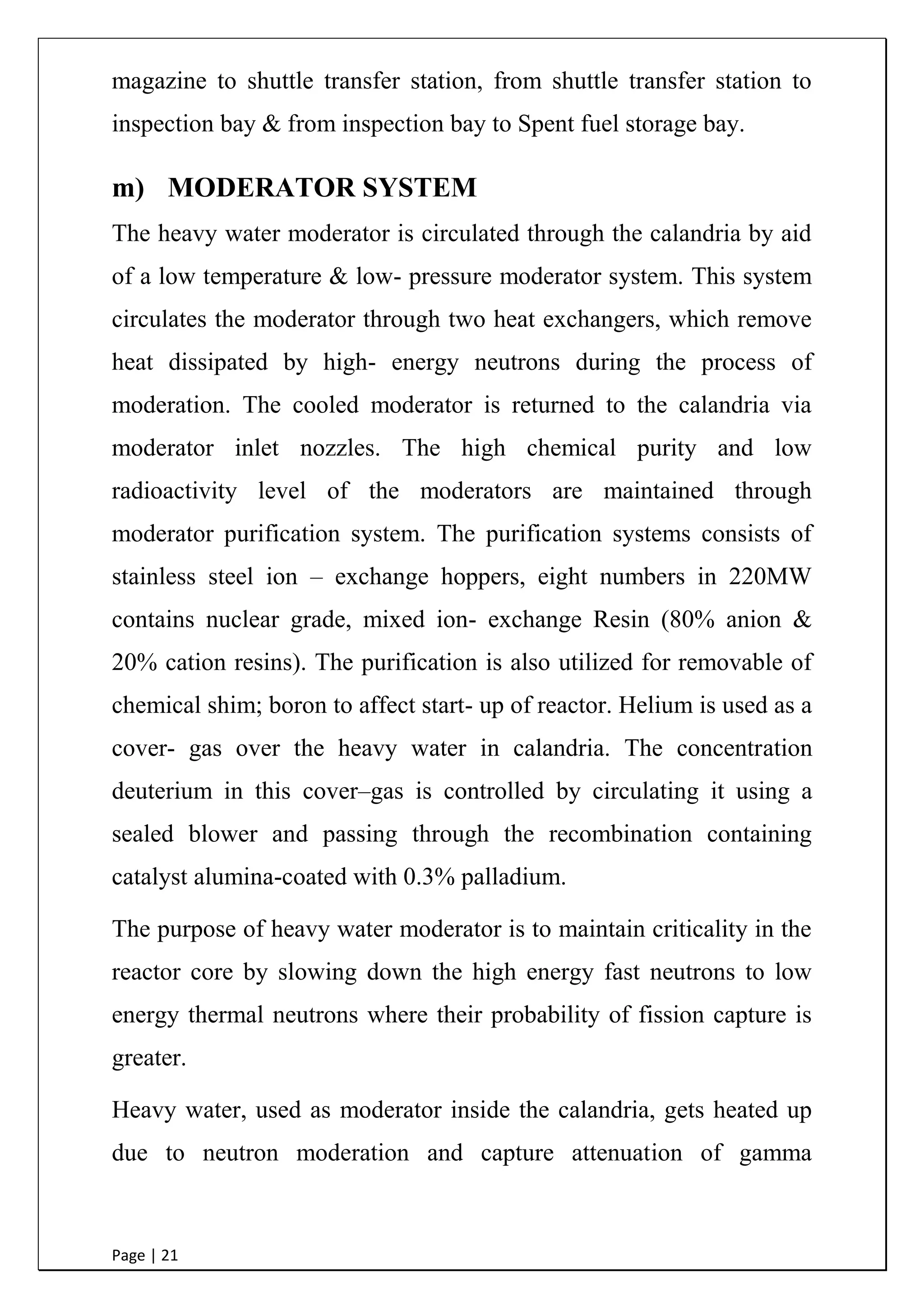 Page | 21
magazine to shuttle transfer station, from shuttle transfer station to
inspection bay & from inspection bay to Spent fuel storage bay.
m) MODERATOR SYSTEM
The heavy water moderator is circulated through the calandria by aid
of a low temperature & low- pressure moderator system. This system
circulates the moderator through two heat exchangers, which remove
heat dissipated by high- energy neutrons during the process of
moderation. The cooled moderator is returned to the calandria via
moderator inlet nozzles. The high chemical purity and low
radioactivity level of the moderators are maintained through
moderator purification system. The purification systems consists of
stainless steel ion – exchange hoppers, eight numbers in 220MW
contains nuclear grade, mixed ion- exchange Resin (80% anion &
20% cation resins). The purification is also utilized for removable of
chemical shim; boron to affect start- up of reactor. Helium is used as a
cover- gas over the heavy water in calandria. The concentration
deuterium in this cover–gas is controlled by circulating it using a
sealed blower and passing through the recombination containing
catalyst alumina-coated with 0.3% palladium.
The purpose of heavy water moderator is to maintain criticality in the
reactor core by slowing down the high energy fast neutrons to low
energy thermal neutrons where their probability of fission capture is
greater.
Heavy water, used as moderator inside the calandria, gets heated up
due to neutron moderation and capture attenuation of gamma
 