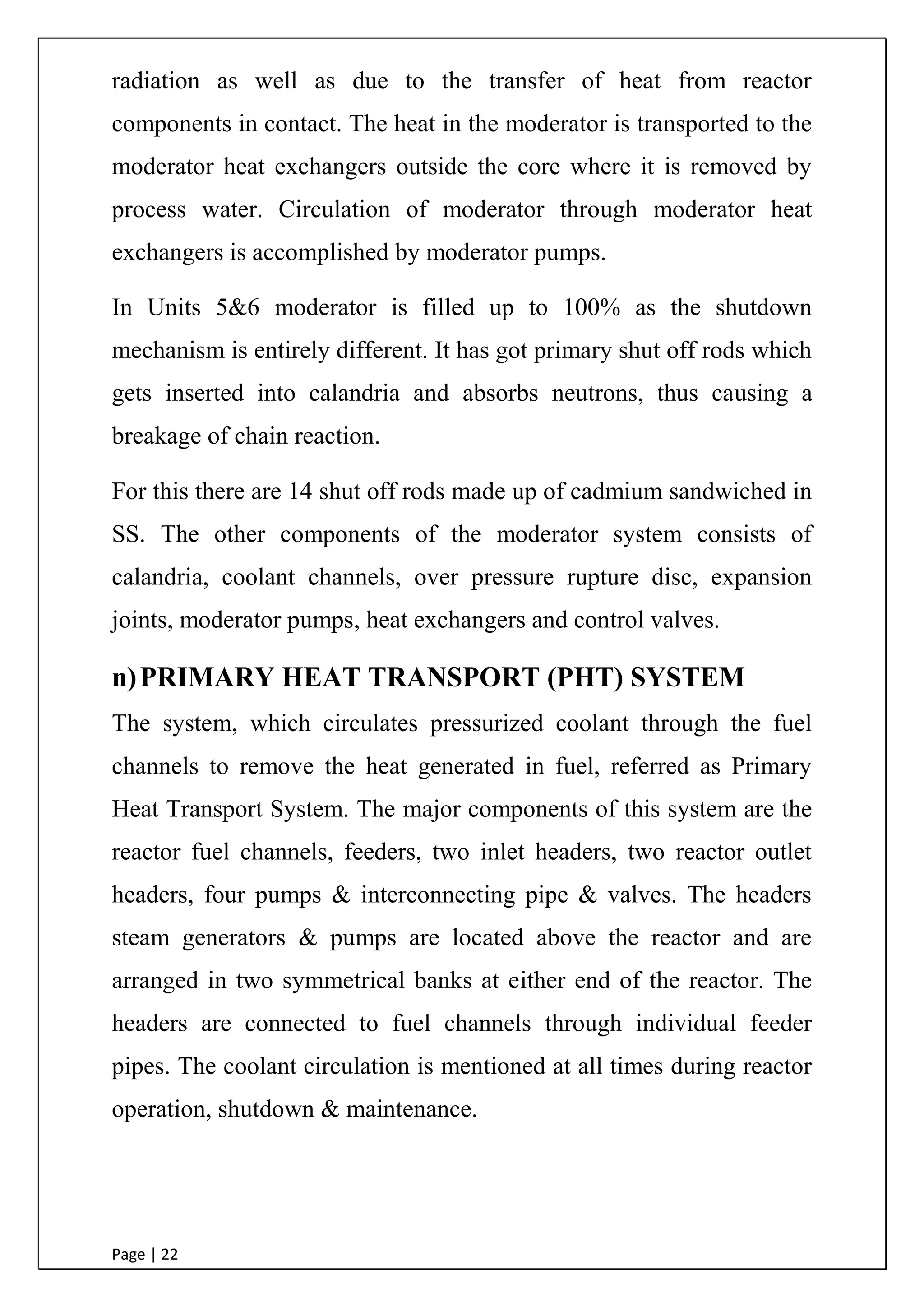 Page | 22
radiation as well as due to the transfer of heat from reactor
components in contact. The heat in the moderator is transported to the
moderator heat exchangers outside the core where it is removed by
process water. Circulation of moderator through moderator heat
exchangers is accomplished by moderator pumps.
In Units 5&6 moderator is filled up to 100% as the shutdown
mechanism is entirely different. It has got primary shut off rods which
gets inserted into calandria and absorbs neutrons, thus causing a
breakage of chain reaction.
For this there are 14 shut off rods made up of cadmium sandwiched in
SS. The other components of the moderator system consists of
calandria, coolant channels, over pressure rupture disc, expansion
joints, moderator pumps, heat exchangers and control valves.
n)PRIMARY HEAT TRANSPORT (PHT) SYSTEM
The system, which circulates pressurized coolant through the fuel
channels to remove the heat generated in fuel, referred as Primary
Heat Transport System. The major components of this system are the
reactor fuel channels, feeders, two inlet headers, two reactor outlet
headers, four pumps & interconnecting pipe & valves. The headers
steam generators & pumps are located above the reactor and are
arranged in two symmetrical banks at either end of the reactor. The
headers are connected to fuel channels through individual feeder
pipes. The coolant circulation is mentioned at all times during reactor
operation, shutdown & maintenance.
 