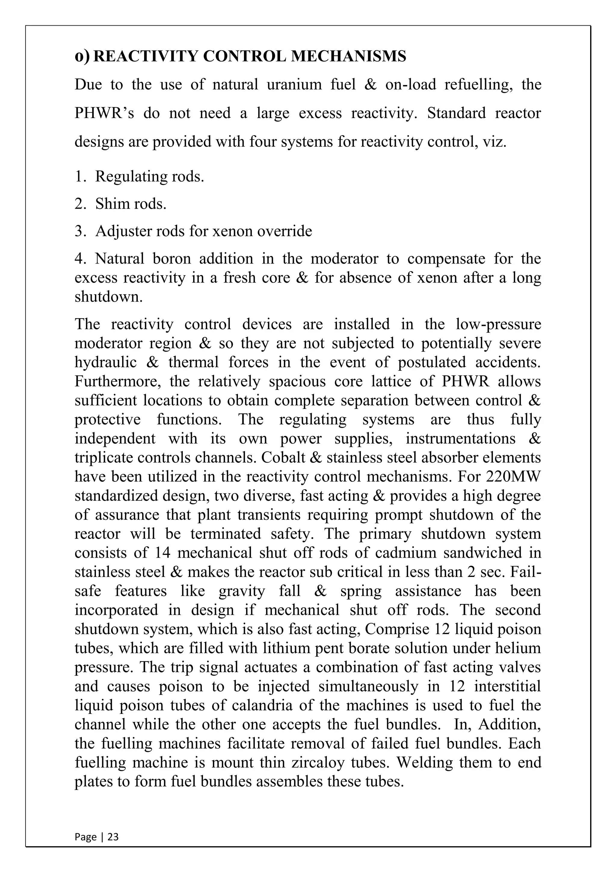 Page | 23
o) REACTIVITY CONTROL MECHANISMS
Due to the use of natural uranium fuel & on-load refuelling, the
PHWR‟s do not need a large excess reactivity. Standard reactor
designs are provided with four systems for reactivity control, viz.
1. Regulating rods.
2. Shim rods.
3. Adjuster rods for xenon override
4. Natural boron addition in the moderator to compensate for the
excess reactivity in a fresh core & for absence of xenon after a long
shutdown.
The reactivity control devices are installed in the low-pressure
moderator region & so they are not subjected to potentially severe
hydraulic & thermal forces in the event of postulated accidents.
Furthermore, the relatively spacious core lattice of PHWR allows
sufficient locations to obtain complete separation between control &
protective functions. The regulating systems are thus fully
independent with its own power supplies, instrumentations &
triplicate controls channels. Cobalt & stainless steel absorber elements
have been utilized in the reactivity control mechanisms. For 220MW
standardized design, two diverse, fast acting & provides a high degree
of assurance that plant transients requiring prompt shutdown of the
reactor will be terminated safety. The primary shutdown system
consists of 14 mechanical shut off rods of cadmium sandwiched in
stainless steel & makes the reactor sub critical in less than 2 sec. Fail-
safe features like gravity fall & spring assistance has been
incorporated in design if mechanical shut off rods. The second
shutdown system, which is also fast acting, Comprise 12 liquid poison
tubes, which are filled with lithium pent borate solution under helium
pressure. The trip signal actuates a combination of fast acting valves
and causes poison to be injected simultaneously in 12 interstitial
liquid poison tubes of calandria of the machines is used to fuel the
channel while the other one accepts the fuel bundles. In, Addition,
the fuelling machines facilitate removal of failed fuel bundles. Each
fuelling machine is mount thin zircaloy tubes. Welding them to end
plates to form fuel bundles assembles these tubes.
 