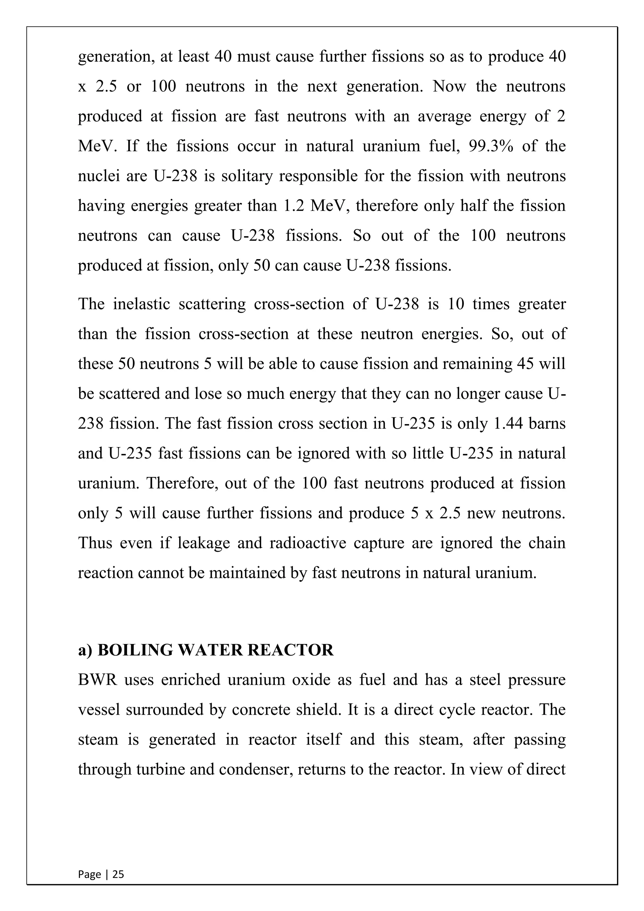 Page | 25
generation, at least 40 must cause further fissions so as to produce 40
x 2.5 or 100 neutrons in the next generation. Now the neutrons
produced at fission are fast neutrons with an average energy of 2
MeV. If the fissions occur in natural uranium fuel, 99.3% of the
nuclei are U-238 is solitary responsible for the fission with neutrons
having energies greater than 1.2 MeV, therefore only half the fission
neutrons can cause U-238 fissions. So out of the 100 neutrons
produced at fission, only 50 can cause U-238 fissions.
The inelastic scattering cross-section of U-238 is 10 times greater
than the fission cross-section at these neutron energies. So, out of
these 50 neutrons 5 will be able to cause fission and remaining 45 will
be scattered and lose so much energy that they can no longer cause U-
238 fission. The fast fission cross section in U-235 is only 1.44 barns
and U-235 fast fissions can be ignored with so little U-235 in natural
uranium. Therefore, out of the 100 fast neutrons produced at fission
only 5 will cause further fissions and produce 5 x 2.5 new neutrons.
Thus even if leakage and radioactive capture are ignored the chain
reaction cannot be maintained by fast neutrons in natural uranium.
a) BOILING WATER REACTOR
BWR uses enriched uranium oxide as fuel and has a steel pressure
vessel surrounded by concrete shield. It is a direct cycle reactor. The
steam is generated in reactor itself and this steam, after passing
through turbine and condenser, returns to the reactor. In view of direct
 