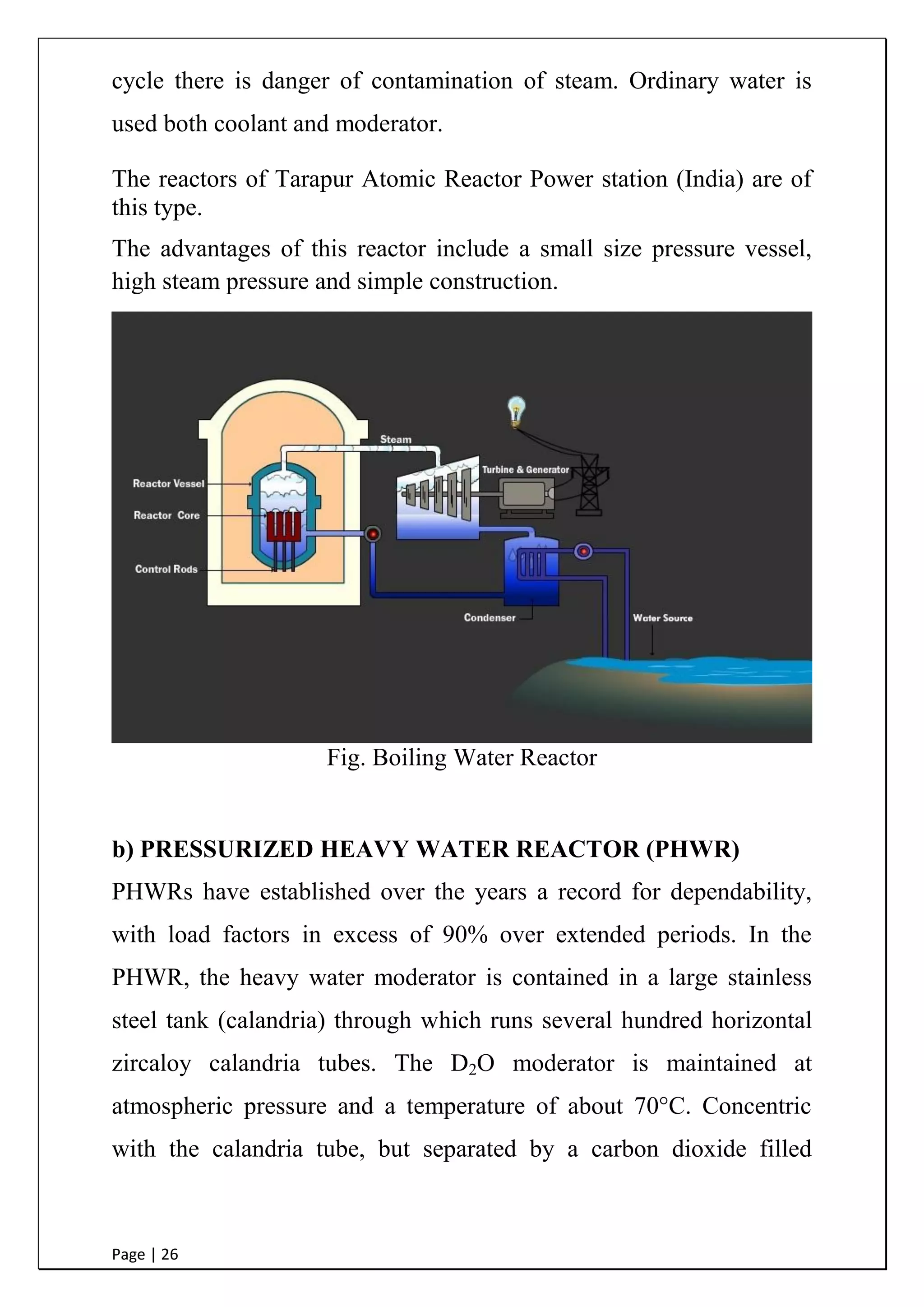 Page | 26
cycle there is danger of contamination of steam. Ordinary water is
used both coolant and moderator.
The reactors of Tarapur Atomic Reactor Power station (India) are of
this type.
The advantages of this reactor include a small size pressure vessel,
high steam pressure and simple construction.
Fig. Boiling Water Reactor
b) PRESSURIZED HEAVY WATER REACTOR (PHWR)
PHWRs have established over the years a record for dependability,
with load factors in excess of 90% over extended periods. In the
PHWR, the heavy water moderator is contained in a large stainless
steel tank (calandria) through which runs several hundred horizontal
zircaloy calandria tubes. The D2O moderator is maintained at
atmospheric pressure and a temperature of about 70°C. Concentric
with the calandria tube, but separated by a carbon dioxide filled
 