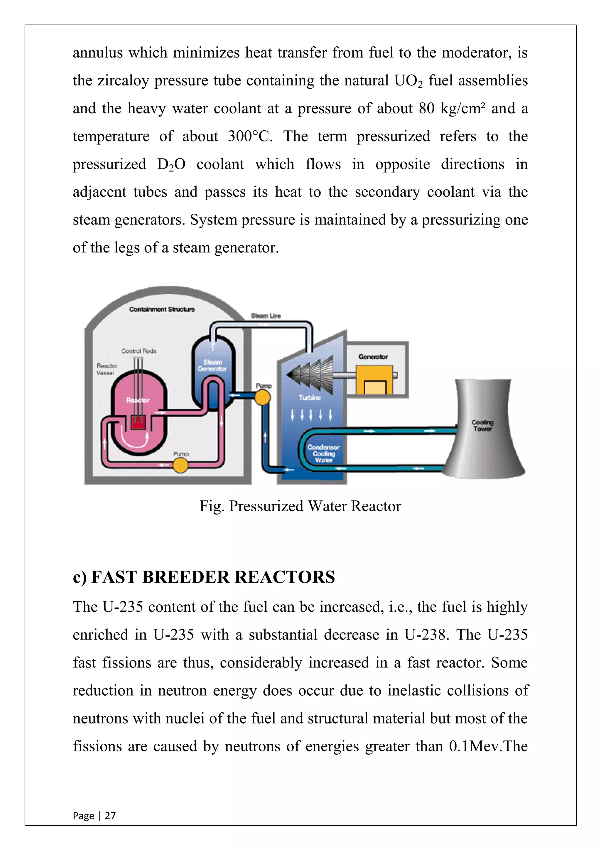 Page | 27
annulus which minimizes heat transfer from fuel to the moderator, is
the zircaloy pressure tube containing the natural UO2 fuel assemblies
and the heavy water coolant at a pressure of about 80 kg/cm² and a
temperature of about 300°C. The term pressurized refers to the
pressurized D2O coolant which flows in opposite directions in
adjacent tubes and passes its heat to the secondary coolant via the
steam generators. System pressure is maintained by a pressurizing one
of the legs of a steam generator.
Fig. Pressurized Water Reactor
c) FAST BREEDER REACTORS
The U-235 content of the fuel can be increased, i.e., the fuel is highly
enriched in U-235 with a substantial decrease in U-238. The U-235
fast fissions are thus, considerably increased in a fast reactor. Some
reduction in neutron energy does occur due to inelastic collisions of
neutrons with nuclei of the fuel and structural material but most of the
fissions are caused by neutrons of energies greater than 0.1Mev.The
 