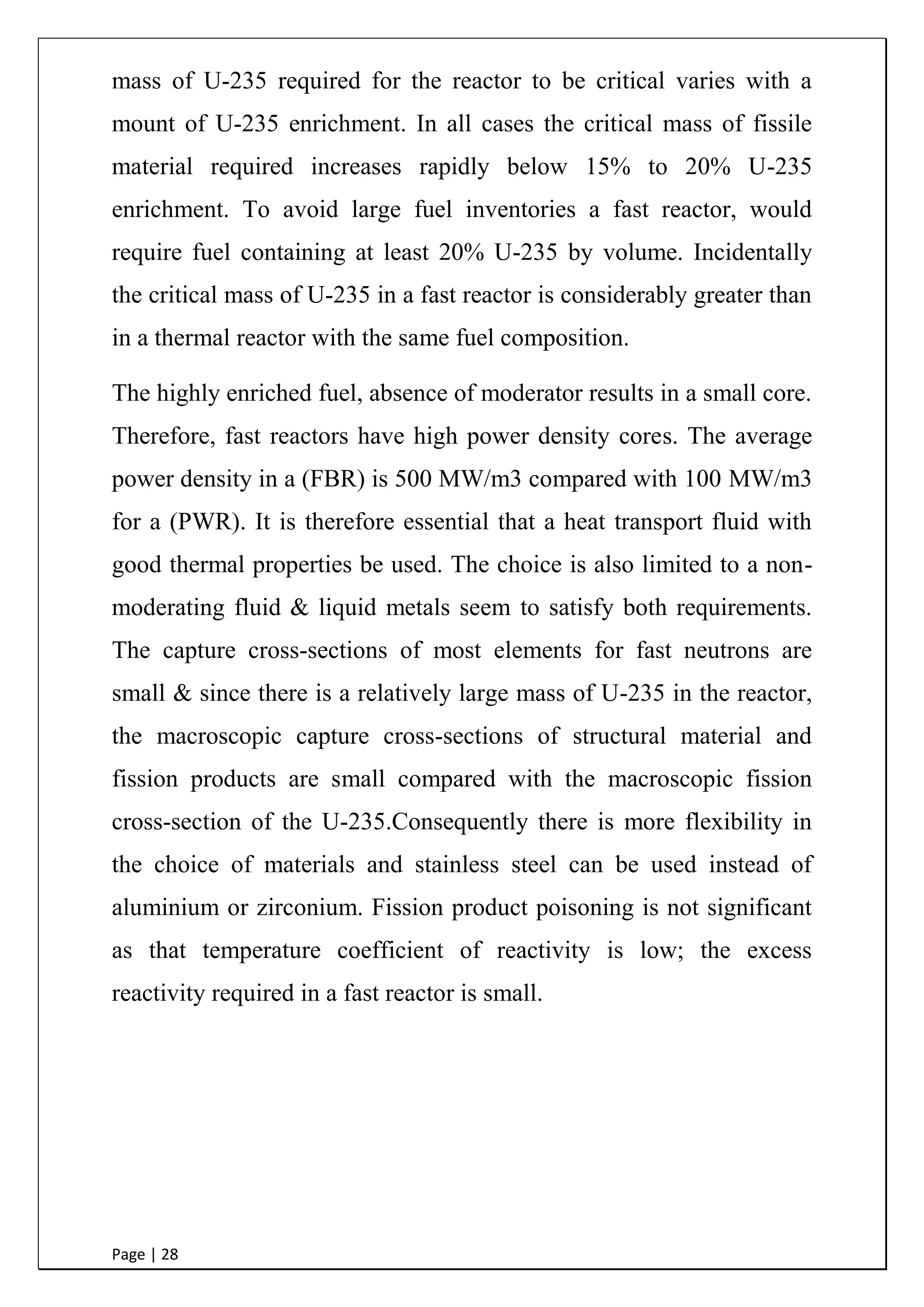 Page | 28
mass of U-235 required for the reactor to be critical varies with a
mount of U-235 enrichment. In all cases the critical mass of fissile
material required increases rapidly below 15% to 20% U-235
enrichment. To avoid large fuel inventories a fast reactor, would
require fuel containing at least 20% U-235 by volume. Incidentally
the critical mass of U-235 in a fast reactor is considerably greater than
in a thermal reactor with the same fuel composition.
The highly enriched fuel, absence of moderator results in a small core.
Therefore, fast reactors have high power density cores. The average
power density in a (FBR) is 500 MW/m3 compared with 100 MW/m3
for a (PWR). It is therefore essential that a heat transport fluid with
good thermal properties be used. The choice is also limited to a non-
moderating fluid & liquid metals seem to satisfy both requirements.
The capture cross-sections of most elements for fast neutrons are
small & since there is a relatively large mass of U-235 in the reactor,
the macroscopic capture cross-sections of structural material and
fission products are small compared with the macroscopic fission
cross-section of the U-235.Consequently there is more flexibility in
the choice of materials and stainless steel can be used instead of
aluminium or zirconium. Fission product poisoning is not significant
as that temperature coefficient of reactivity is low; the excess
reactivity required in a fast reactor is small.
 