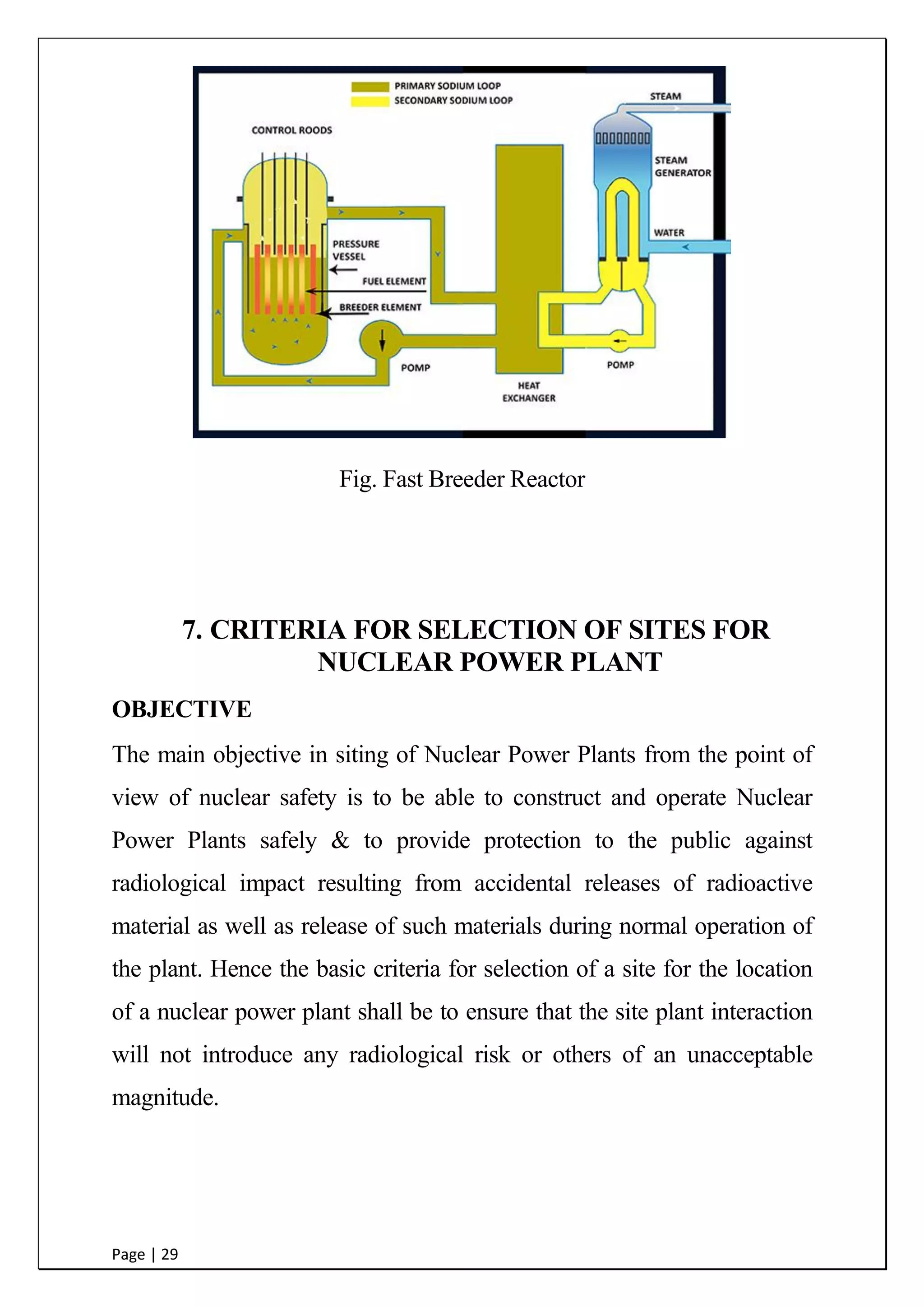 Page | 29
Fig. Fast Breeder Reactor
8. CRITERIA FOR SELECTION OF SITES FOR
NUCLEAR POWER PLANT
OBJECTIVE
The main objective in siting of Nuclear Power Plants from the point of
view of nuclear safety is to be able to construct and operate Nuclear
Power Plants safely & to provide protection to the public against
radiological impact resulting from accidental releases of radioactive
material as well as release of such materials during normal operation of
the plant. Hence the basic criteria for selection of a site for the location
of a nuclear power plant shall be to ensure that the site plant interaction
will not introduce any radiological risk or others of an unacceptable
magnitude.
 
