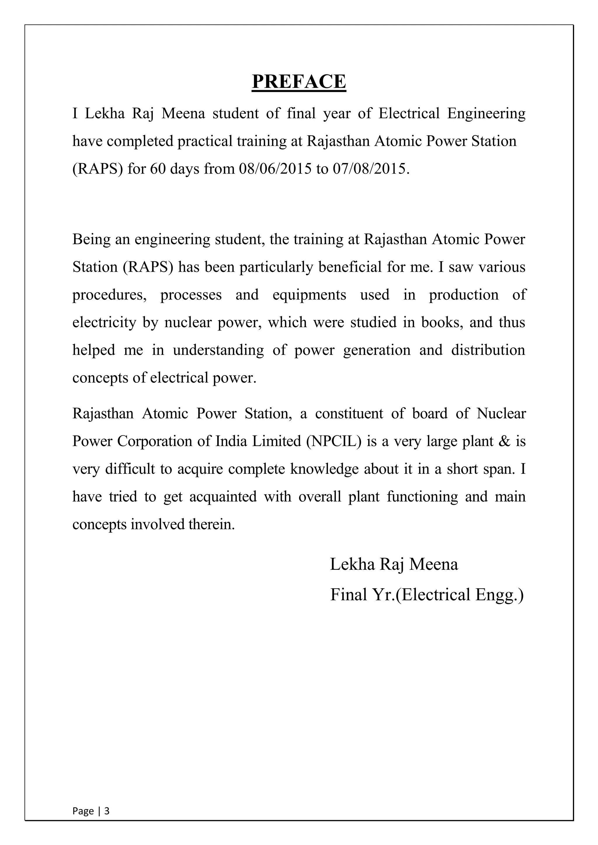 Page | 3
PREFACE
I Lekha Raj Meena student of final year of Electrical Engineering
have completed practical training at Rajasthan Atomic Power Station
(RAPS) for 60 days from 08/06/2015 to 07/08/2015.
Being an engineering student, the training at Rajasthan Atomic Power
Station (RAPS) has been particularly beneficial for me. I saw various
procedures, processes and equipments used in production of
electricity by nuclear power, which were studied in books, and thus
helped me in understanding of power generation and distribution
concepts of electrical power.
Rajasthan Atomic Power Station, a constituent of board of Nuclear
Power Corporation of India Limited (NPCIL) is a very large plant & is
very difficult to acquire complete knowledge about it in a short span. I
have tried to get acquainted with overall plant functioning and main
concepts involved therein.
Lekha Raj Meena
Final Yr.(Electrical Engg.)
 