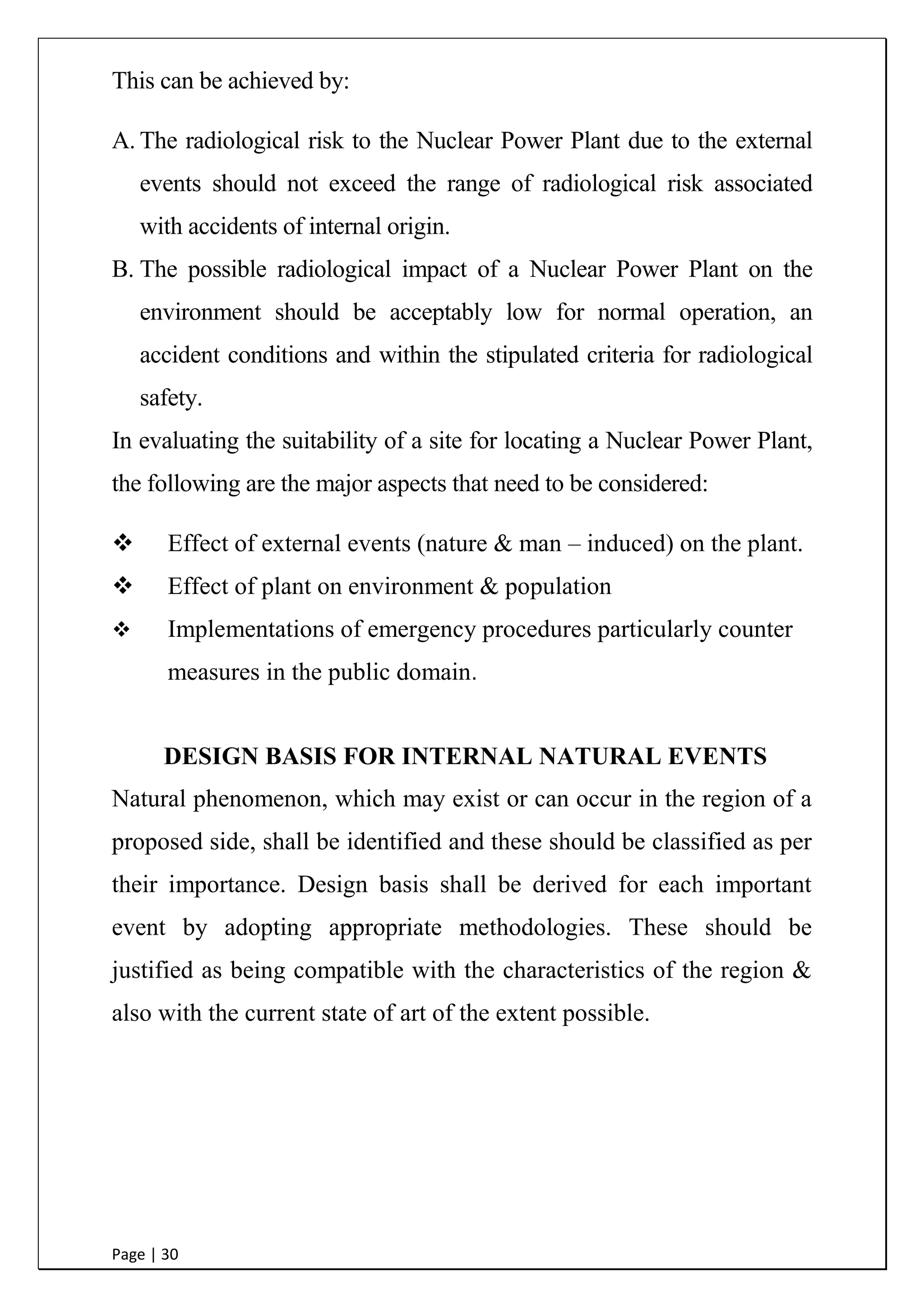 Page | 30
This can be achieved by:
A. The radiological risk to the Nuclear Power Plant due to the external
events should not exceed the range of radiological risk associated
with accidents of internal origin.
B. The possible radiological impact of a Nuclear Power Plant on the
environment should be acceptably low for normal operation, an
accident conditions and within the stipulated criteria for radiological
safety.
In evaluating the suitability of a site for locating a Nuclear Power Plant,
the following are the major aspects that need to be considered:
 Effect of external events
(nature & man – induced) on the plant.
 Effect of plant on environment
& population
 Implementations of emergency
procedures particularly counter measures in the public domain.
DESIGN BASIS FOR INTERNAL NATURAL EVENTS
Natural phenomenon, which may exist or can occur in the region of a
proposed side, shall be identified and these should be classified as per
their importance. Design basis shall be derived for each important
event by adopting appropriate methodologies. These should be
justified as being compatible with the characteristics of the region &
also with the current state of art of the extent possible.
 