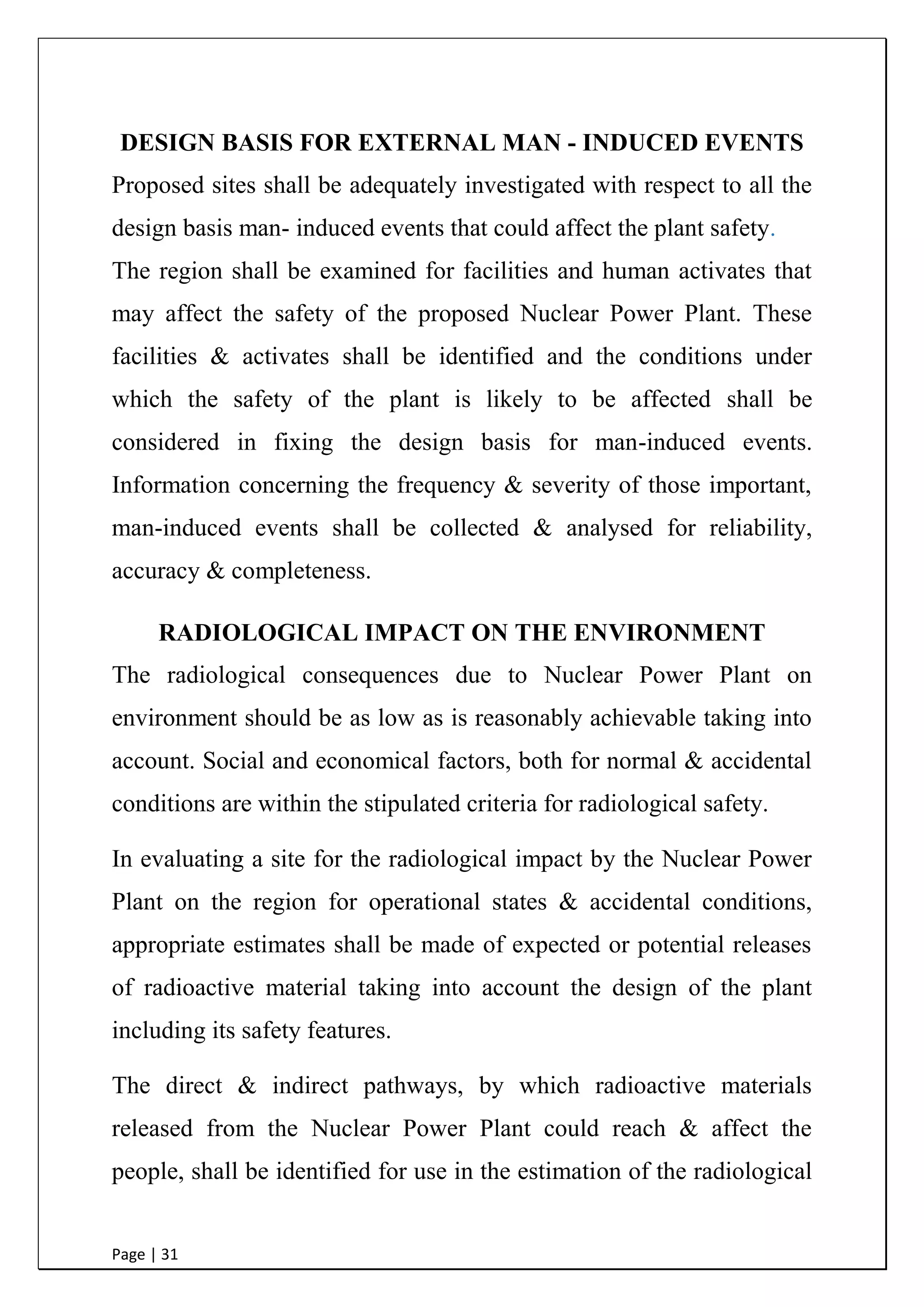 Page | 31
DESIGN BASIS FOR EXTERNAL MAN - INDUCED EVENTS
Proposed sites shall be adequately investigated with respect to all the
design basis man- induced events that could affect the plant safety.
The region shall be examined for facilities and human activates that
may affect the safety of the proposed Nuclear Power Plant. These
facilities & activates shall be identified and the conditions under
which the safety of the plant is likely to be affected shall be
considered in fixing the design basis for man-induced events.
Information concerning the frequency & severity of those important,
man-induced events shall be collected & analysed for reliability,
accuracy & completeness.
RADIOLOGICAL IMPACT ON THE ENVIRONMENT
The radiological consequences due to Nuclear Power Plant on
environment should be as low as is reasonably achievable taking into
account. Social and economical factors, both for normal & accidental
conditions are within the stipulated criteria for radiological safety.
In evaluating a site for the radiological impact by the Nuclear Power
Plant on the region for operational states & accidental conditions,
appropriate estimates shall be made of expected or potential releases
of radioactive material taking into account the design of the plant
including its safety features.
 