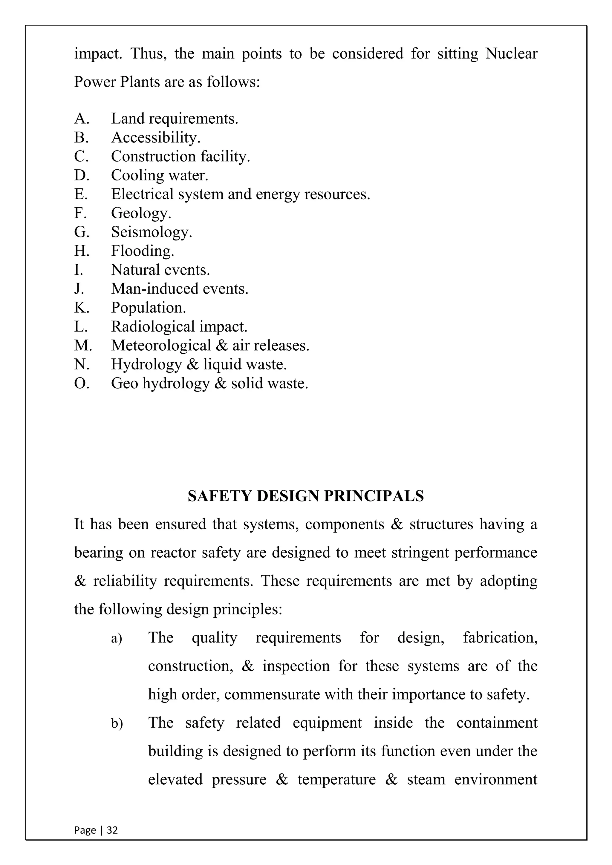 Page | 32
The direct & indirect pathways, by which radioactive materials
released from the Nuclear Power Plant could reach & affect the
people, shall be identified for use in the estimation of the radiological
impact. Thus, the main points to be considered for sitting Nuclear
Power Plants are as follows:
A. Land requirements.
B. Accessibility.
C. Construction facility.
D. Cooling water.
E. Electrical system and energy resources.
F. Geology.
G. Seismology.
H. Flooding.
I. Natural events.
J. Man-induced events.
K. Population.
L. Radiological impact.
M. Meteorological & air releases.
N. Hydrology & liquid waste.
O. Geo hydrology & solid waste.
SAFETY DESIGN PRINCIPALS
It has been ensured that systems, components & structures having a
bearing on reactor safety are designed to meet stringent performance
& reliability requirements. These requirements are met by adopting
the following design principles:
a) The quality requirements for design, fabrication,
construction, & inspection for these systems are of the
high order, commensurate with their importance to safety.
 