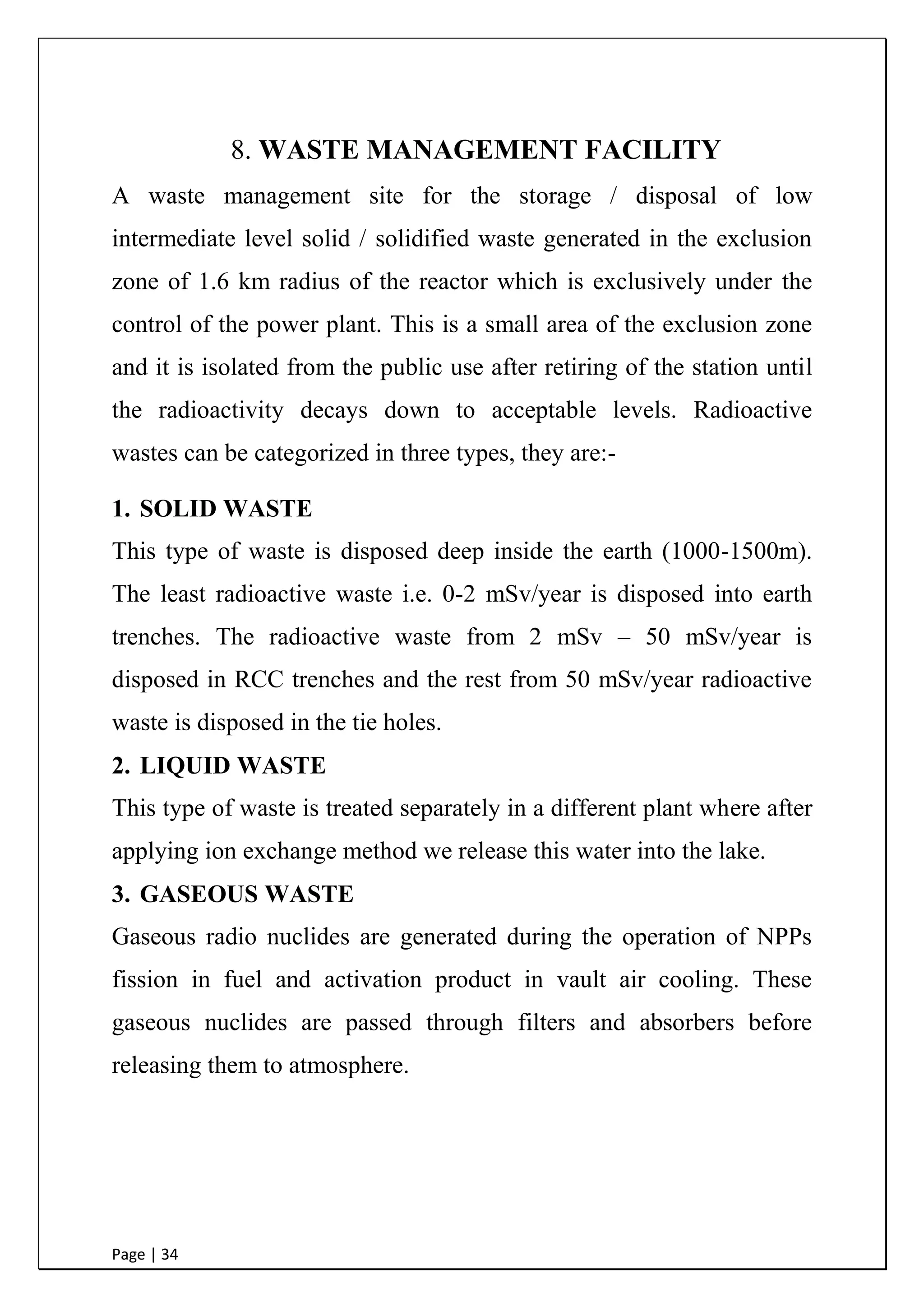 Page | 34
9. WASTE MANAGEMENT FACILITY
A waste management site for the storage / disposal of low
intermediate level solid / solidified waste generated in the exclusion
zone of 1.6 km radius of the reactor which is exclusively under the
control of the power plant. This is a small area of the exclusion zone
and it is isolated from the public use after retiring of the station until
the radioactivity decays down to acceptable levels. Radioactive
wastes can be categorized in three types, they are:-
1. SOLID WASTE
This type of waste is disposed deep inside the earth (1000-1500m).
The least radioactive waste i.e. 0-2 mSv/year is disposed into earth
trenches. The radioactive waste from 2 mSv – 50 mSv/year is
disposed in RCC trenches and the rest from 50 mSv/year radioactive
waste is disposed in the tie holes.
2. LIQUID WASTE
This type of waste is treated separately in a different plant where after
applying ion exchange method we release this water into the lake.
3. GASEOUS WASTE
Gaseous radio nuclides are generated during the operation of NPPs
fission in fuel and activation product in vault air cooling. These
gaseous nuclides are passed through filters and absorbers before
releasing them to atmosphere.
 