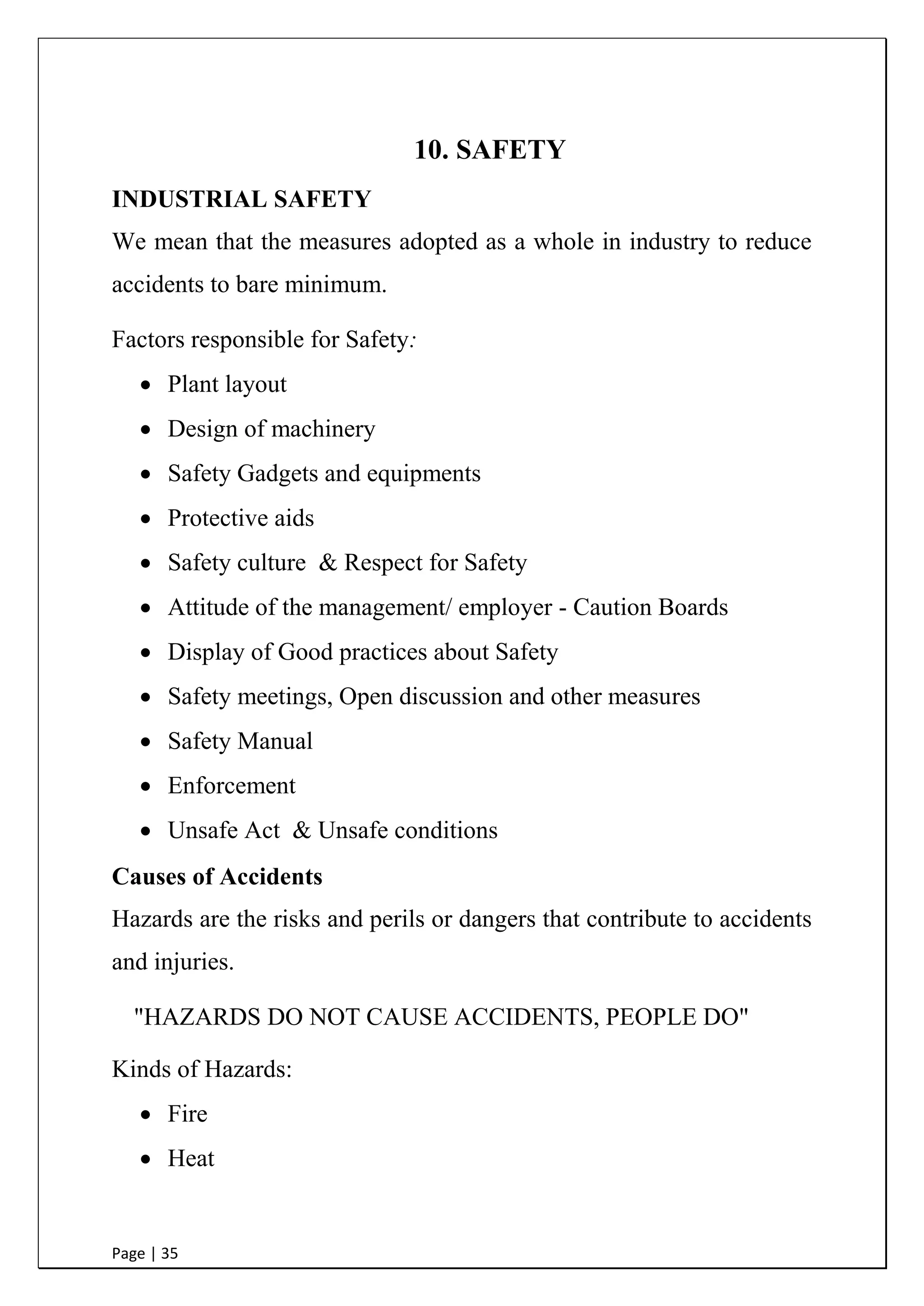Page | 35
10. SAFETY
INDUSTRIAL SAFETY
We mean that the measures adopted as a whole in industry to reduce
accidents to bare minimum.
Factors responsible for Safety:
 Plant layout
 Design of machinery
 Safety Gadgets and equipments
 Protective aids
 Safety culture & Respect for Safety
 Attitude of the management/ employer - Caution Boards
 Display of Good practices about Safety
 Safety meetings, Open discussion and other measures
 Safety Manual
 Enforcement
 Unsafe Act & Unsafe conditions
Causes of Accidents
Hazards are the risks and perils or dangers that contribute to accidents
and injuries.
"HAZARDS DO NOT CAUSE ACCIDENTS, PEOPLE DO"
Kinds of Hazards:
 Fire
 Heat
 