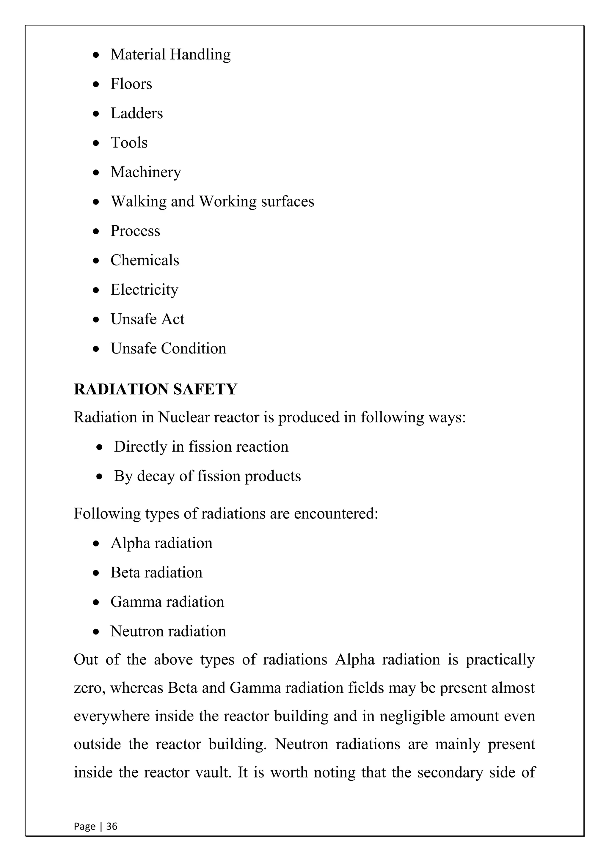 Page | 36
 Material Handling
 Floors
 Ladders
 Tools
 Machinery
 Walking and Working surfaces
 Process
 Chemicals
 Electricity
 Unsafe Act
 Unsafe Condition
RADIATION SAFETY
Radiation in Nuclear reactor is produced in following ways:
 Directly in fission reaction
 By decay of fission products
Following types of radiations are encountered:
 Alpha radiation
 Beta radiation
 Gamma radiation
 Neutron radiation
Out of the above types of radiations Alpha radiation is practically
zero, whereas Beta and Gamma radiation fields may be present almost
everywhere inside the reactor building and in negligible amount even
outside the reactor building. Neutron radiations are mainly present
inside the reactor vault. It is worth noting that the secondary side of
 