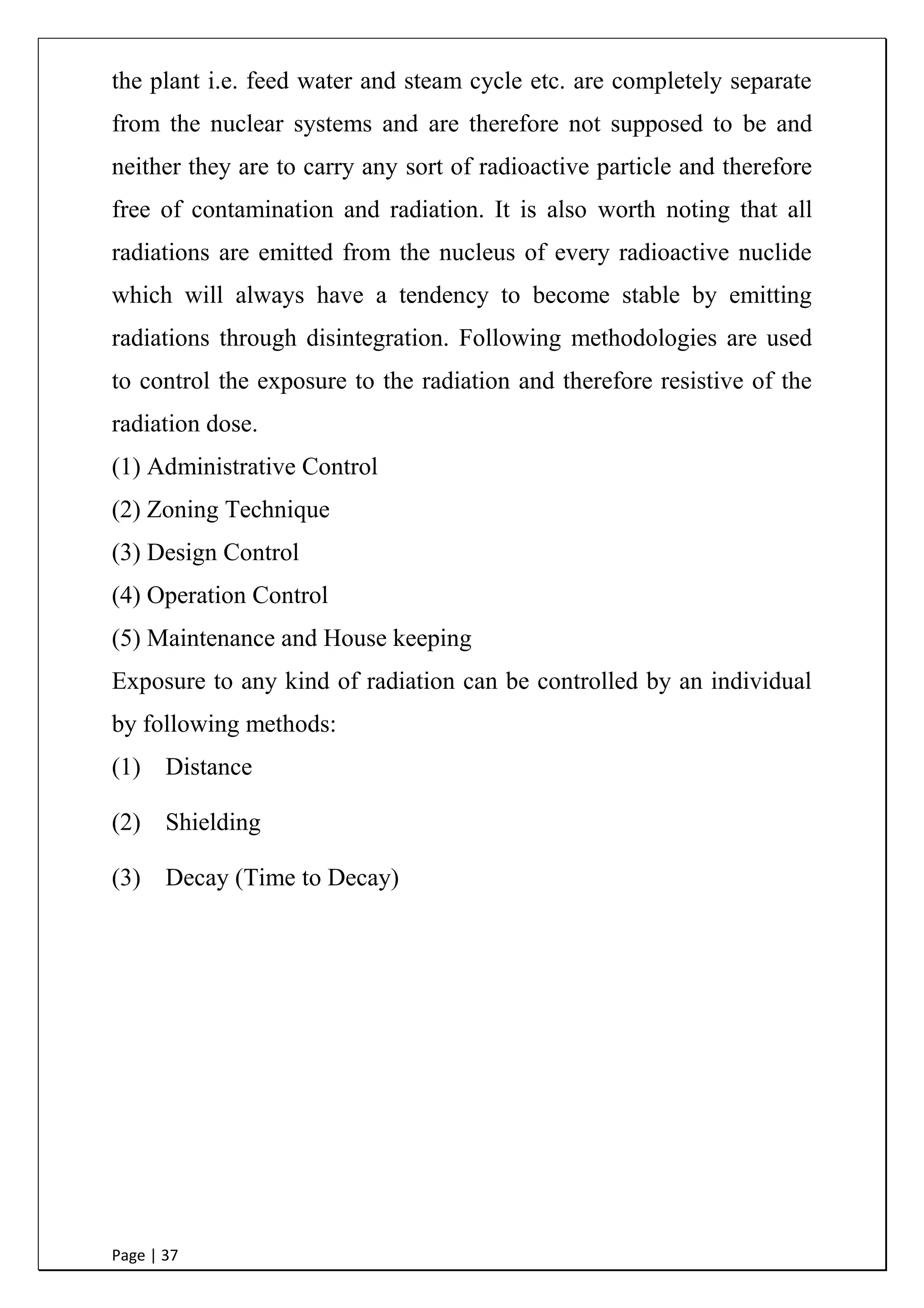 Page | 37
the plant i.e. feed water and steam cycle etc. are completely separate
from the nuclear systems and are therefore not supposed to be and
neither they are to carry any sort of radioactive particle and therefore
free of contamination and radiation. It is also worth noting that all
radiations are emitted from the nucleus of every radioactive nuclide
which will always have a tendency to become stable by emitting
radiations through disintegration. Following methodologies are used
to control the exposure to the radiation and therefore resistive of the
radiation dose.
(1) Administrative Control
(2) Zoning Technique
(3) Design Control
(4) Operation Control
(5) Maintenance and House keeping
Exposure to any kind of radiation can be controlled by an individual
by following methods:
(1) Distance
(2) Shielding
(3) Decay (Time to Decay)
 