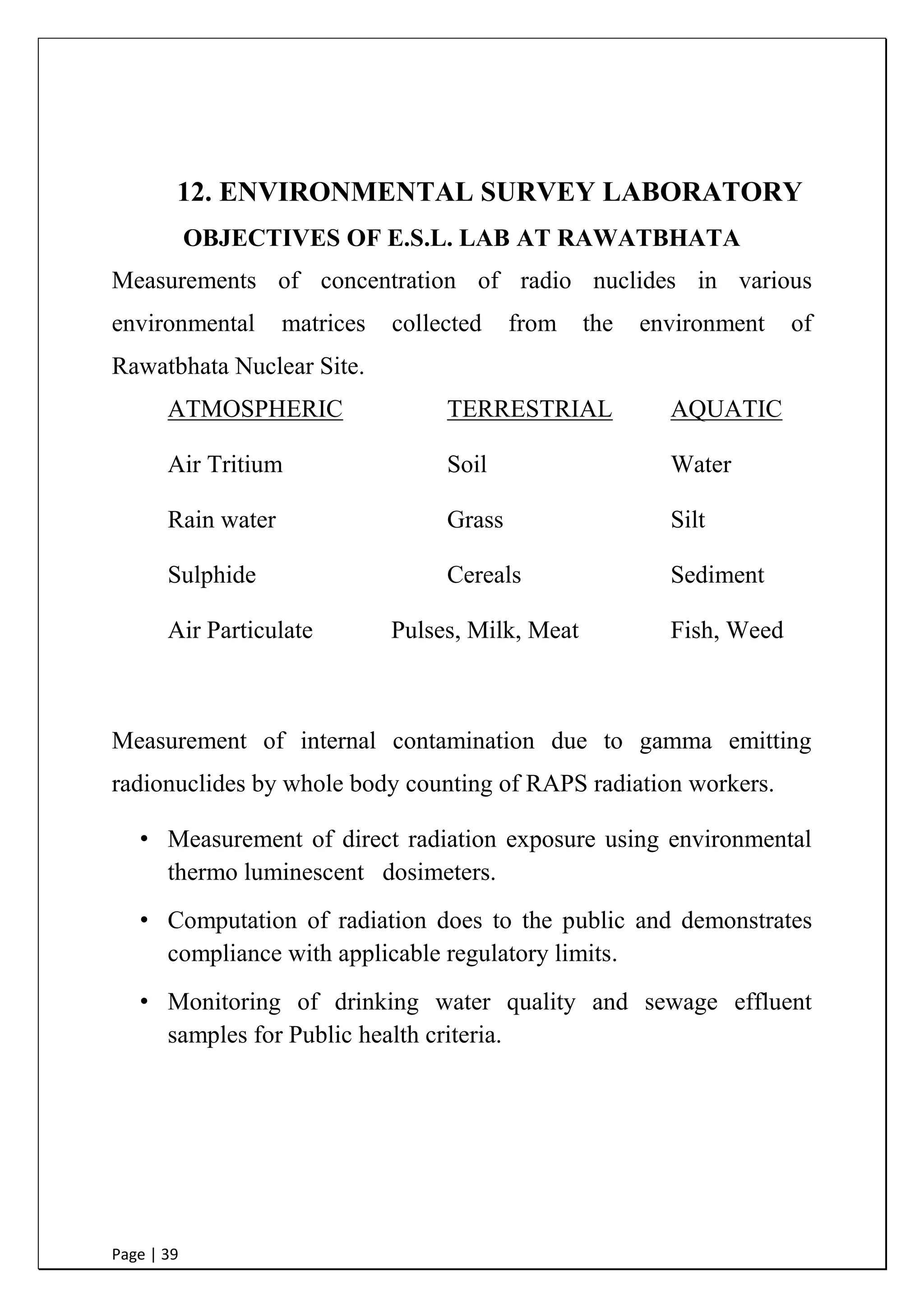 Page | 39
12. ENVIRONMENTAL SURVEY LABORATORY
OBJECTIVES OF E.S.L. LAB AT RAWATBHATA
Measurements of concentration of radio nuclides in various
environmental matrices collected from the environment of
Rawatbhata Nuclear Site.
ATMOSPHERIC TERRESTRIAL AQUATIC
Air Tritium Soil Water
Rain water Grass Silt
Sulphide Cereals Sediment
Air Particulate Pulses, Milk, Meat Fish, Weed
Measurement of internal contamination due to gamma emitting
radionuclides by whole body counting of RAPS radiation workers.
• Measurement of direct radiation exposure using environmental
thermo luminescent dosimeters.
• Computation of radiation does to the public and demonstrates
compliance with applicable regulatory limits.
• Monitoring of drinking water quality and sewage effluent
samples for Public health criteria.
 
