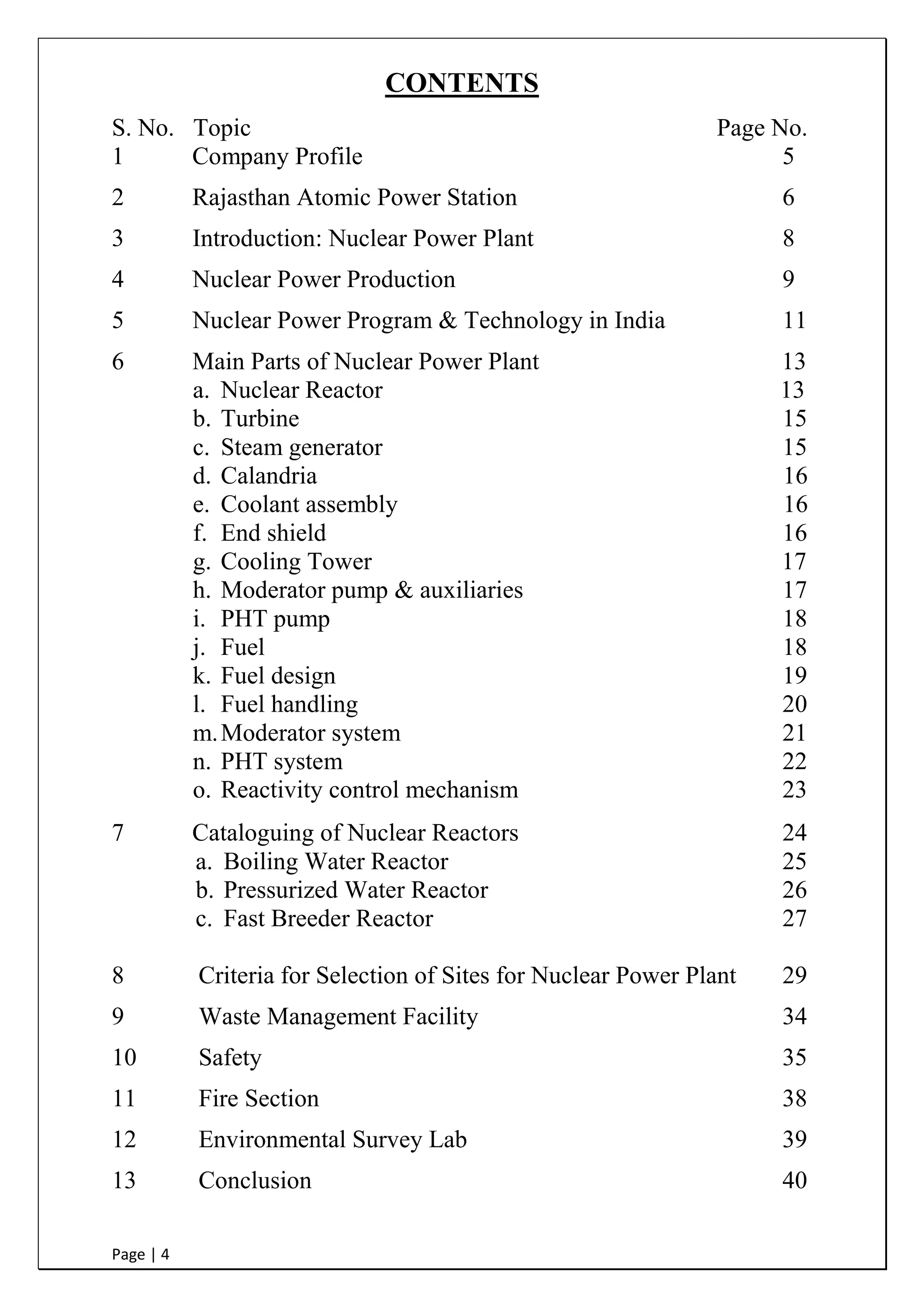 Page | 4
CONTENTS
S. No. Topic Page No.
1 Company Profile 5
2 Rajasthan Atomic Power Station 6
3 Introduction: Nuclear Power Plant 8
4 Nuclear Power Production 9
5 Nuclear Power Program & Technology in India 11
6 Main Parts of Nuclear Power Plant 13
a. Nuclear Reactor 13
b. Turbine 15
c. Steam generator 15
d. Calandria 16
e. Coolant assembly 16
f. End shield 16
g. Cooling Tower 17
h. Moderator pump & auxiliaries 17
i. PHT pump 18
j. Fuel 18
k. Fuel design 19
l. Fuel handling 20
m.Moderator system 21
n. PHT system 22
o. Reactivity control mechanism 23
7 Cataloguing of Nuclear Reactors 24
a. Boiling Water Reactor 25
b. Pressurized Water Reactor 26
c. Fast Breeder Reactor 27
8 Criteria for Selection of Sites for Nuclear Power Plant 29
9 Waste Management Facility 34
10 Safety 35
11 Fire Section 38
12 Environmental Survey Lab 39
13 Conclusion 40
 