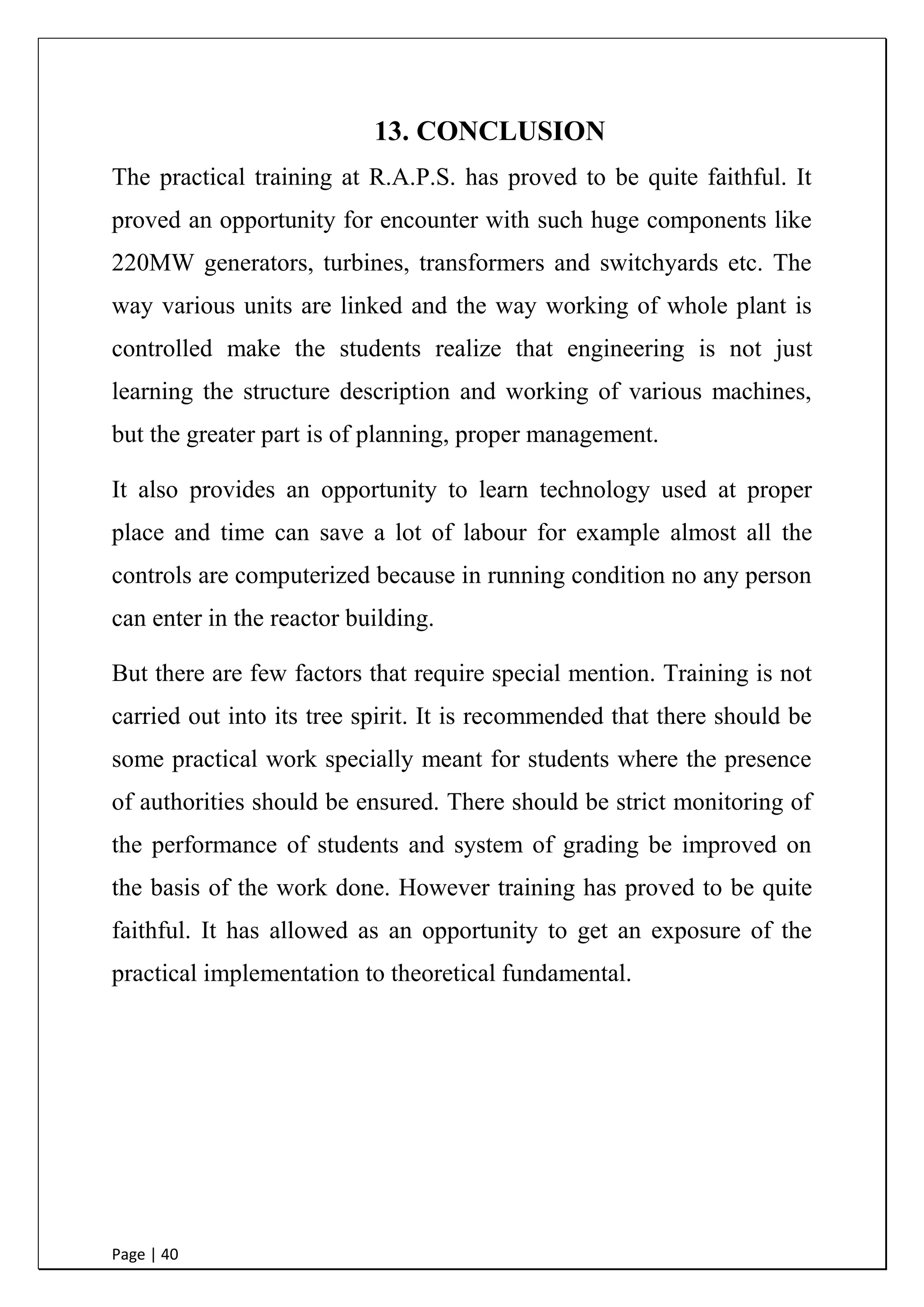 Page | 40
13. CONCLUSION
The practical training at R.A.P.S. has proved to be quite faithful. It
proved an opportunity for encounter with such huge components like
220MW generators, turbines, transformers and switchyards etc. The
way various units are linked and the way working of whole plant is
controlled make the students realize that engineering is not just
learning the structure description and working of various machines,
but the greater part is of planning, proper management.
It also provides an opportunity to learn technology used at proper
place and time can save a lot of labour for example almost all the
controls are computerized because in running condition no any person
can enter in the reactor building.
But there are few factors that require special mention. Training is not
carried out into its tree spirit. It is recommended that there should be
some practical work specially meant for students where the presence
of authorities should be ensured. There should be strict monitoring of
the performance of students and system of grading be improved on
the basis of the work done. However training has proved to be quite
faithful. It has allowed as an opportunity to get an exposure of the
practical implementation to theoretical fundamental.
 