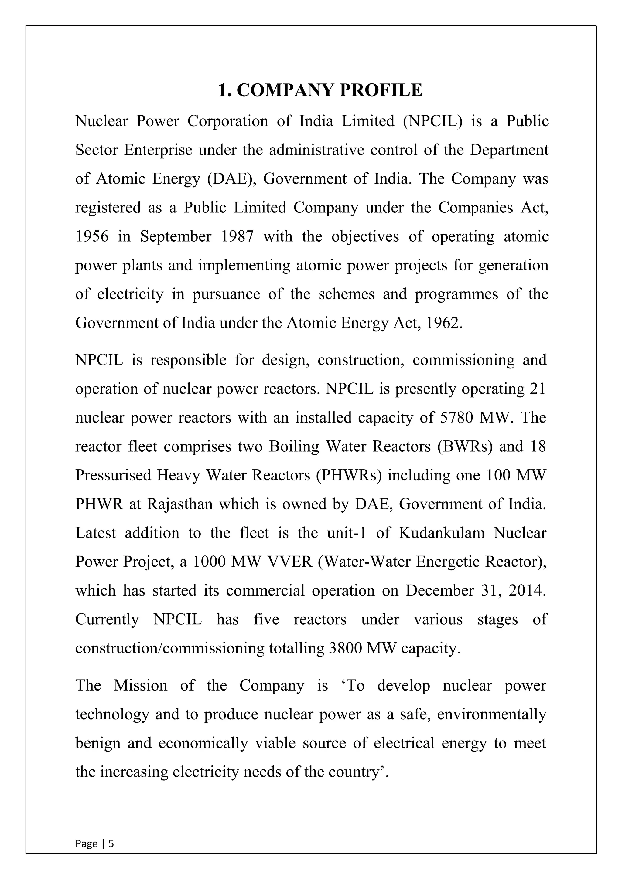 Page | 5
1. COMPANY PROFILE
Nuclear Power Corporation of India Limited (NPCIL) is a Public
Sector Enterprise under the administrative control of the Department
of Atomic Energy (DAE), Government of India. The Company was
registered as a Public Limited Company under the Companies Act,
1956 in September 1987 with the objectives of operating atomic
power plants and implementing atomic power projects for generation
of electricity in pursuance of the schemes and programmes of the
Government of India under the Atomic Energy Act, 1962.
NPCIL is responsible for design, construction, commissioning and
operation of nuclear power reactors. NPCIL is presently operating 21
nuclear power reactors with an installed capacity of 5780 MW. The
reactor fleet comprises two Boiling Water Reactors (BWRs) and 18
Pressurised Heavy Water Reactors (PHWRs) including one 100 MW
PHWR at Rajasthan which is owned by DAE, Government of India.
Latest addition to the fleet is the unit-1 of Kudankulam Nuclear
Power Project, a 1000 MW VVER (Water-Water Energetic Reactor),
which has started its commercial operation on December 31, 2014.
Currently NPCIL has five reactors under various stages of
construction/commissioning totalling 3800 MW capacity.
The Mission of the Company is „To develop nuclear power
technology and to produce nuclear power as a safe, environmentally
benign and economically viable source of electrical energy to meet
the increasing electricity needs of the country‟.
 